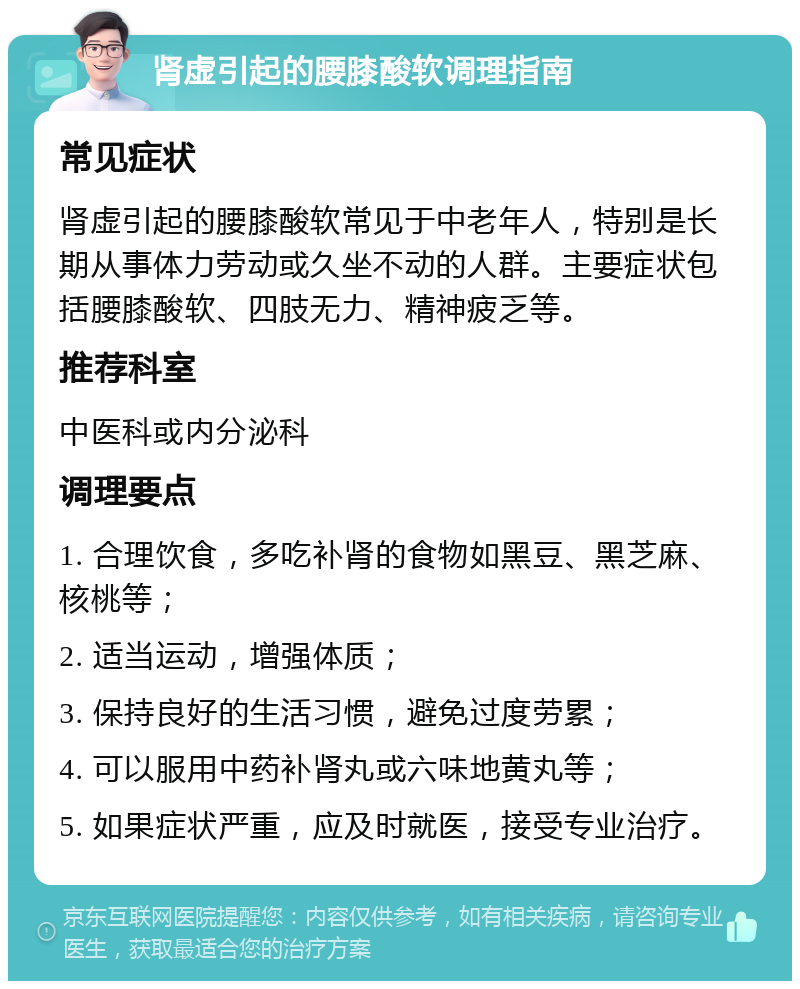 肾虚引起的腰膝酸软调理指南 常见症状 肾虚引起的腰膝酸软常见于中老年人，特别是长期从事体力劳动或久坐不动的人群。主要症状包括腰膝酸软、四肢无力、精神疲乏等。 推荐科室 中医科或内分泌科 调理要点 1. 合理饮食，多吃补肾的食物如黑豆、黑芝麻、核桃等； 2. 适当运动，增强体质； 3. 保持良好的生活习惯，避免过度劳累； 4. 可以服用中药补肾丸或六味地黄丸等； 5. 如果症状严重，应及时就医，接受专业治疗。