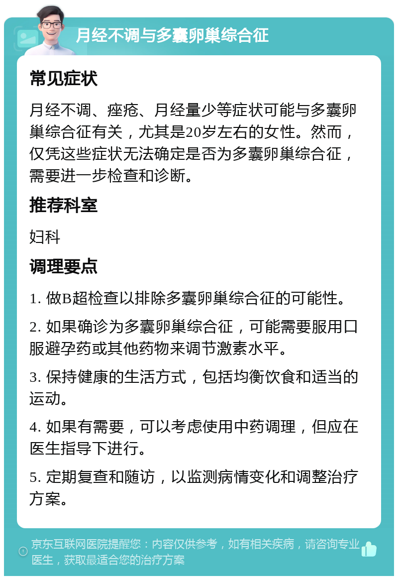 月经不调与多囊卵巢综合征 常见症状 月经不调、痤疮、月经量少等症状可能与多囊卵巢综合征有关，尤其是20岁左右的女性。然而，仅凭这些症状无法确定是否为多囊卵巢综合征，需要进一步检查和诊断。 推荐科室 妇科 调理要点 1. 做B超检查以排除多囊卵巢综合征的可能性。 2. 如果确诊为多囊卵巢综合征，可能需要服用口服避孕药或其他药物来调节激素水平。 3. 保持健康的生活方式，包括均衡饮食和适当的运动。 4. 如果有需要，可以考虑使用中药调理，但应在医生指导下进行。 5. 定期复查和随访，以监测病情变化和调整治疗方案。