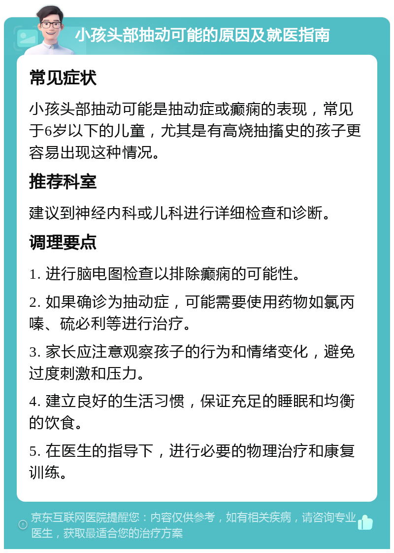 小孩头部抽动可能的原因及就医指南 常见症状 小孩头部抽动可能是抽动症或癫痫的表现，常见于6岁以下的儿童，尤其是有高烧抽搐史的孩子更容易出现这种情况。 推荐科室 建议到神经内科或儿科进行详细检查和诊断。 调理要点 1. 进行脑电图检查以排除癫痫的可能性。 2. 如果确诊为抽动症，可能需要使用药物如氯丙嗪、硫必利等进行治疗。 3. 家长应注意观察孩子的行为和情绪变化，避免过度刺激和压力。 4. 建立良好的生活习惯，保证充足的睡眠和均衡的饮食。 5. 在医生的指导下，进行必要的物理治疗和康复训练。