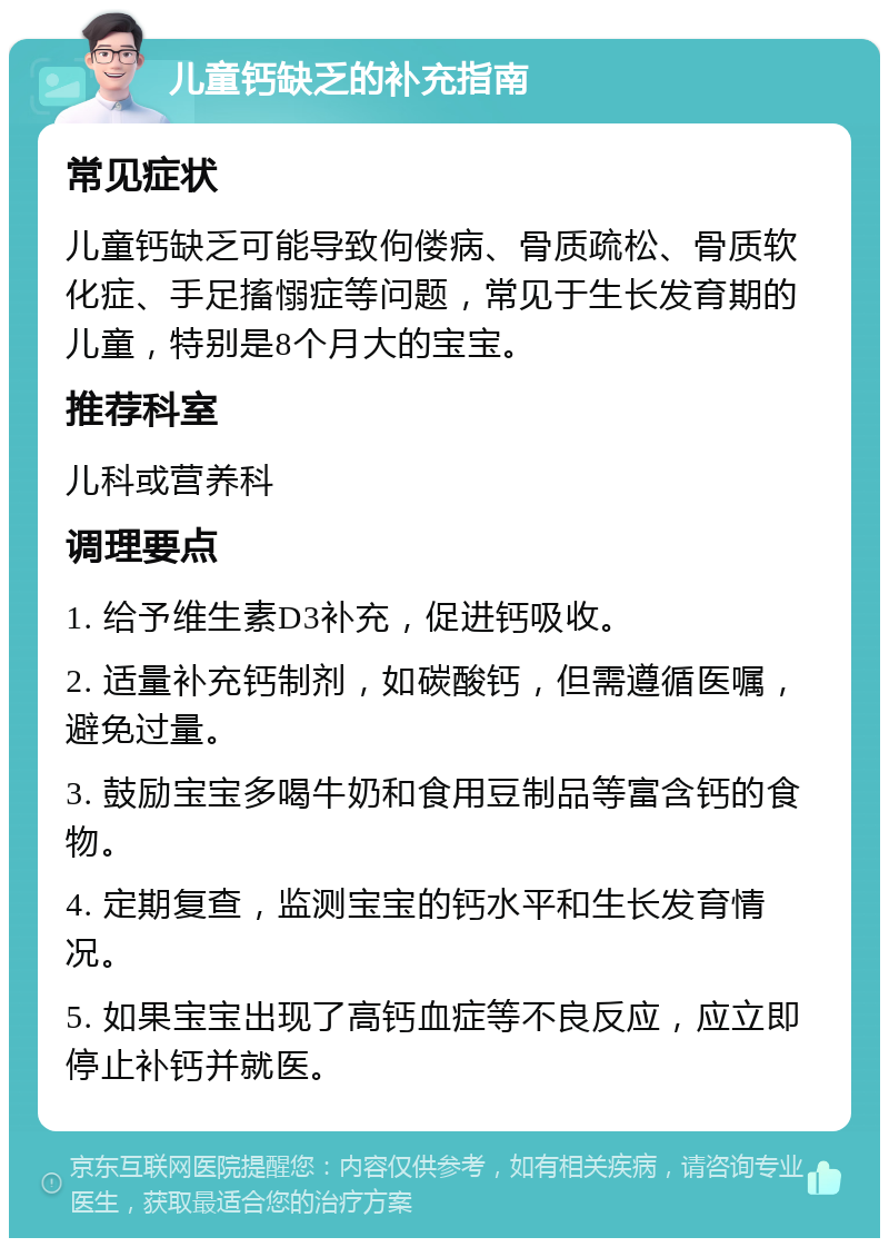 儿童钙缺乏的补充指南 常见症状 儿童钙缺乏可能导致佝偻病、骨质疏松、骨质软化症、手足搐愵症等问题，常见于生长发育期的儿童，特别是8个月大的宝宝。 推荐科室 儿科或营养科 调理要点 1. 给予维生素D3补充，促进钙吸收。 2. 适量补充钙制剂，如碳酸钙，但需遵循医嘱，避免过量。 3. 鼓励宝宝多喝牛奶和食用豆制品等富含钙的食物。 4. 定期复查，监测宝宝的钙水平和生长发育情况。 5. 如果宝宝出现了高钙血症等不良反应，应立即停止补钙并就医。