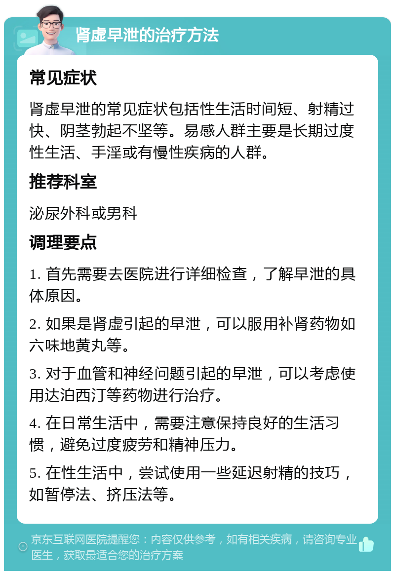 肾虚早泄的治疗方法 常见症状 肾虚早泄的常见症状包括性生活时间短、射精过快、阴茎勃起不坚等。易感人群主要是长期过度性生活、手淫或有慢性疾病的人群。 推荐科室 泌尿外科或男科 调理要点 1. 首先需要去医院进行详细检查，了解早泄的具体原因。 2. 如果是肾虚引起的早泄，可以服用补肾药物如六味地黄丸等。 3. 对于血管和神经问题引起的早泄，可以考虑使用达泊西汀等药物进行治疗。 4. 在日常生活中，需要注意保持良好的生活习惯，避免过度疲劳和精神压力。 5. 在性生活中，尝试使用一些延迟射精的技巧，如暂停法、挤压法等。