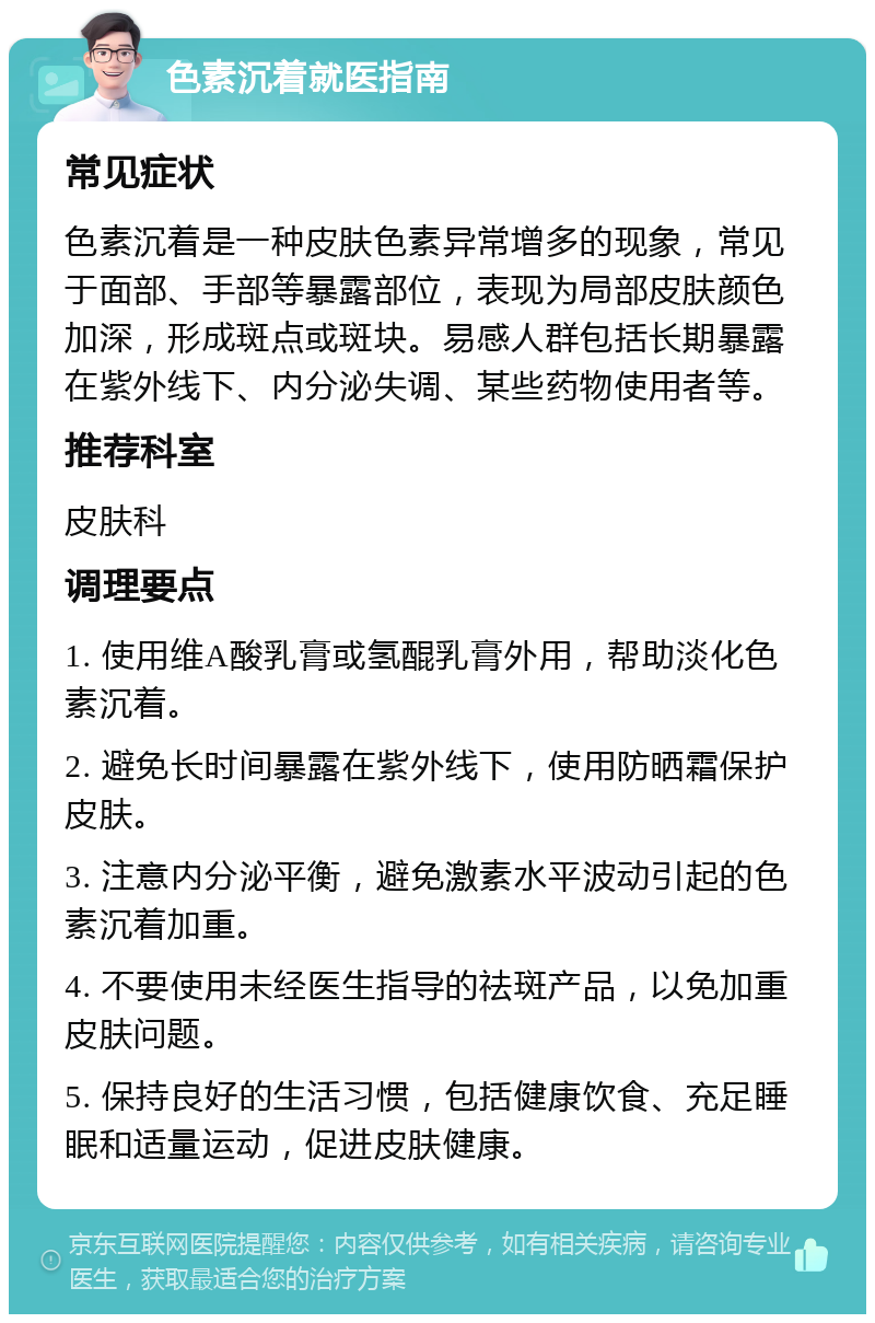 色素沉着就医指南 常见症状 色素沉着是一种皮肤色素异常增多的现象，常见于面部、手部等暴露部位，表现为局部皮肤颜色加深，形成斑点或斑块。易感人群包括长期暴露在紫外线下、内分泌失调、某些药物使用者等。 推荐科室 皮肤科 调理要点 1. 使用维A酸乳膏或氢醌乳膏外用，帮助淡化色素沉着。 2. 避免长时间暴露在紫外线下，使用防晒霜保护皮肤。 3. 注意内分泌平衡，避免激素水平波动引起的色素沉着加重。 4. 不要使用未经医生指导的祛斑产品，以免加重皮肤问题。 5. 保持良好的生活习惯，包括健康饮食、充足睡眠和适量运动，促进皮肤健康。