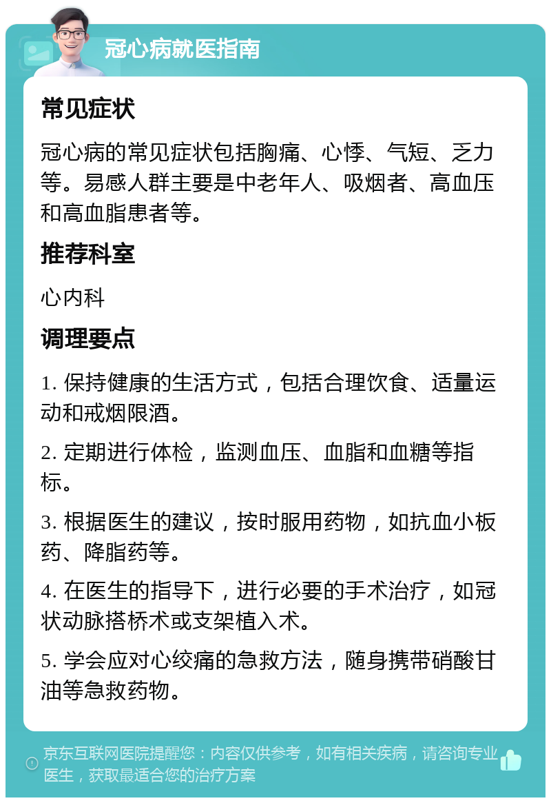 冠心病就医指南 常见症状 冠心病的常见症状包括胸痛、心悸、气短、乏力等。易感人群主要是中老年人、吸烟者、高血压和高血脂患者等。 推荐科室 心内科 调理要点 1. 保持健康的生活方式，包括合理饮食、适量运动和戒烟限酒。 2. 定期进行体检，监测血压、血脂和血糖等指标。 3. 根据医生的建议，按时服用药物，如抗血小板药、降脂药等。 4. 在医生的指导下，进行必要的手术治疗，如冠状动脉搭桥术或支架植入术。 5. 学会应对心绞痛的急救方法，随身携带硝酸甘油等急救药物。