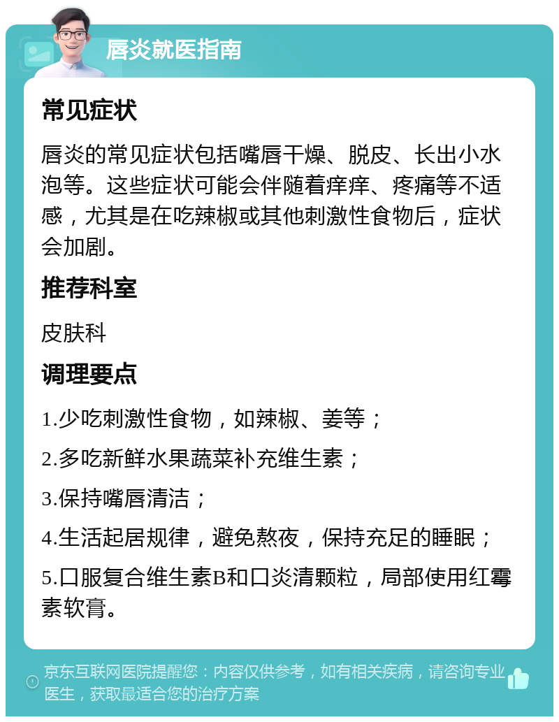 唇炎就医指南 常见症状 唇炎的常见症状包括嘴唇干燥、脱皮、长出小水泡等。这些症状可能会伴随着痒痒、疼痛等不适感，尤其是在吃辣椒或其他刺激性食物后，症状会加剧。 推荐科室 皮肤科 调理要点 1.少吃刺激性食物，如辣椒、姜等； 2.多吃新鲜水果蔬菜补充维生素； 3.保持嘴唇清洁； 4.生活起居规律，避免熬夜，保持充足的睡眠； 5.口服复合维生素B和口炎清颗粒，局部使用红霉素软膏。