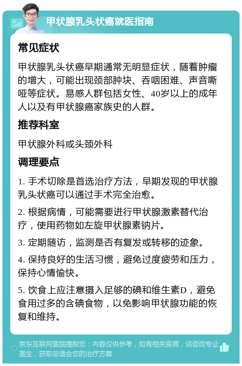 甲状腺乳头状癌就医指南 常见症状 甲状腺乳头状癌早期通常无明显症状，随着肿瘤的增大，可能出现颈部肿块、吞咽困难、声音嘶哑等症状。易感人群包括女性、40岁以上的成年人以及有甲状腺癌家族史的人群。 推荐科室 甲状腺外科或头颈外科 调理要点 1. 手术切除是首选治疗方法，早期发现的甲状腺乳头状癌可以通过手术完全治愈。 2. 根据病情，可能需要进行甲状腺激素替代治疗，使用药物如左旋甲状腺素钠片。 3. 定期随访，监测是否有复发或转移的迹象。 4. 保持良好的生活习惯，避免过度疲劳和压力，保持心情愉快。 5. 饮食上应注意摄入足够的碘和维生素D，避免食用过多的含碘食物，以免影响甲状腺功能的恢复和维持。