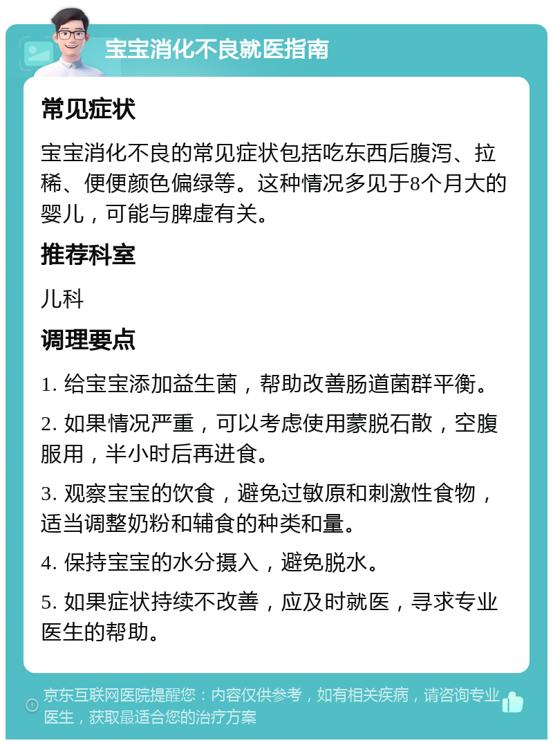 宝宝消化不良就医指南 常见症状 宝宝消化不良的常见症状包括吃东西后腹泻、拉稀、便便颜色偏绿等。这种情况多见于8个月大的婴儿，可能与脾虚有关。 推荐科室 儿科 调理要点 1. 给宝宝添加益生菌，帮助改善肠道菌群平衡。 2. 如果情况严重，可以考虑使用蒙脱石散，空腹服用，半小时后再进食。 3. 观察宝宝的饮食，避免过敏原和刺激性食物，适当调整奶粉和辅食的种类和量。 4. 保持宝宝的水分摄入，避免脱水。 5. 如果症状持续不改善，应及时就医，寻求专业医生的帮助。