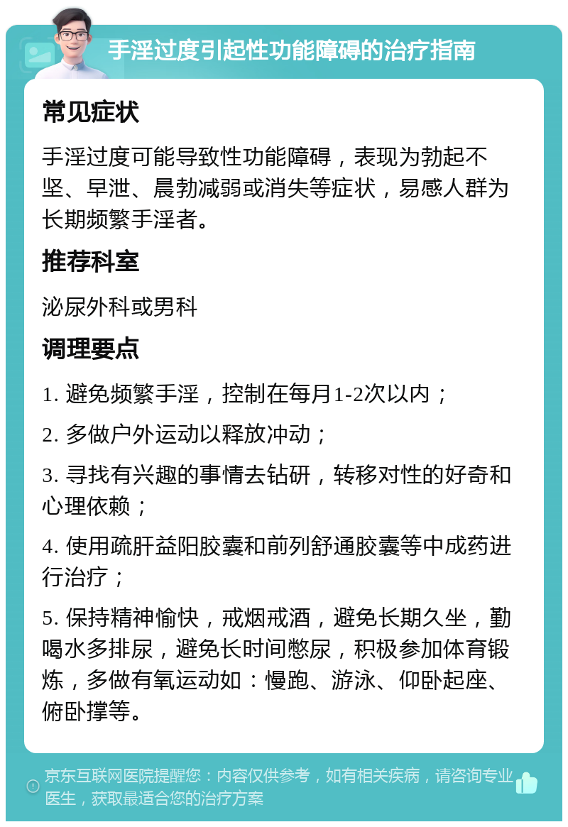 手淫过度引起性功能障碍的治疗指南 常见症状 手淫过度可能导致性功能障碍，表现为勃起不坚、早泄、晨勃减弱或消失等症状，易感人群为长期频繁手淫者。 推荐科室 泌尿外科或男科 调理要点 1. 避免频繁手淫，控制在每月1-2次以内； 2. 多做户外运动以释放冲动； 3. 寻找有兴趣的事情去钻研，转移对性的好奇和心理依赖； 4. 使用疏肝益阳胶囊和前列舒通胶囊等中成药进行治疗； 5. 保持精神愉快，戒烟戒酒，避免长期久坐，勤喝水多排尿，避免长时间憋尿，积极参加体育锻炼，多做有氧运动如：慢跑、游泳、仰卧起座、俯卧撑等。