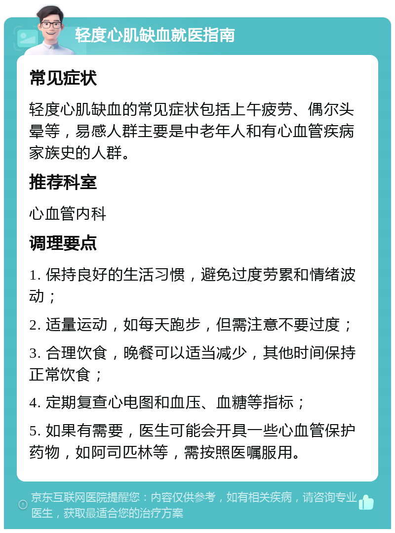 轻度心肌缺血就医指南 常见症状 轻度心肌缺血的常见症状包括上午疲劳、偶尔头晕等，易感人群主要是中老年人和有心血管疾病家族史的人群。 推荐科室 心血管内科 调理要点 1. 保持良好的生活习惯，避免过度劳累和情绪波动； 2. 适量运动，如每天跑步，但需注意不要过度； 3. 合理饮食，晚餐可以适当减少，其他时间保持正常饮食； 4. 定期复查心电图和血压、血糖等指标； 5. 如果有需要，医生可能会开具一些心血管保护药物，如阿司匹林等，需按照医嘱服用。