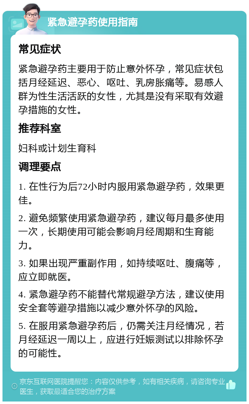 紧急避孕药使用指南 常见症状 紧急避孕药主要用于防止意外怀孕，常见症状包括月经延迟、恶心、呕吐、乳房胀痛等。易感人群为性生活活跃的女性，尤其是没有采取有效避孕措施的女性。 推荐科室 妇科或计划生育科 调理要点 1. 在性行为后72小时内服用紧急避孕药，效果更佳。 2. 避免频繁使用紧急避孕药，建议每月最多使用一次，长期使用可能会影响月经周期和生育能力。 3. 如果出现严重副作用，如持续呕吐、腹痛等，应立即就医。 4. 紧急避孕药不能替代常规避孕方法，建议使用安全套等避孕措施以减少意外怀孕的风险。 5. 在服用紧急避孕药后，仍需关注月经情况，若月经延迟一周以上，应进行妊娠测试以排除怀孕的可能性。