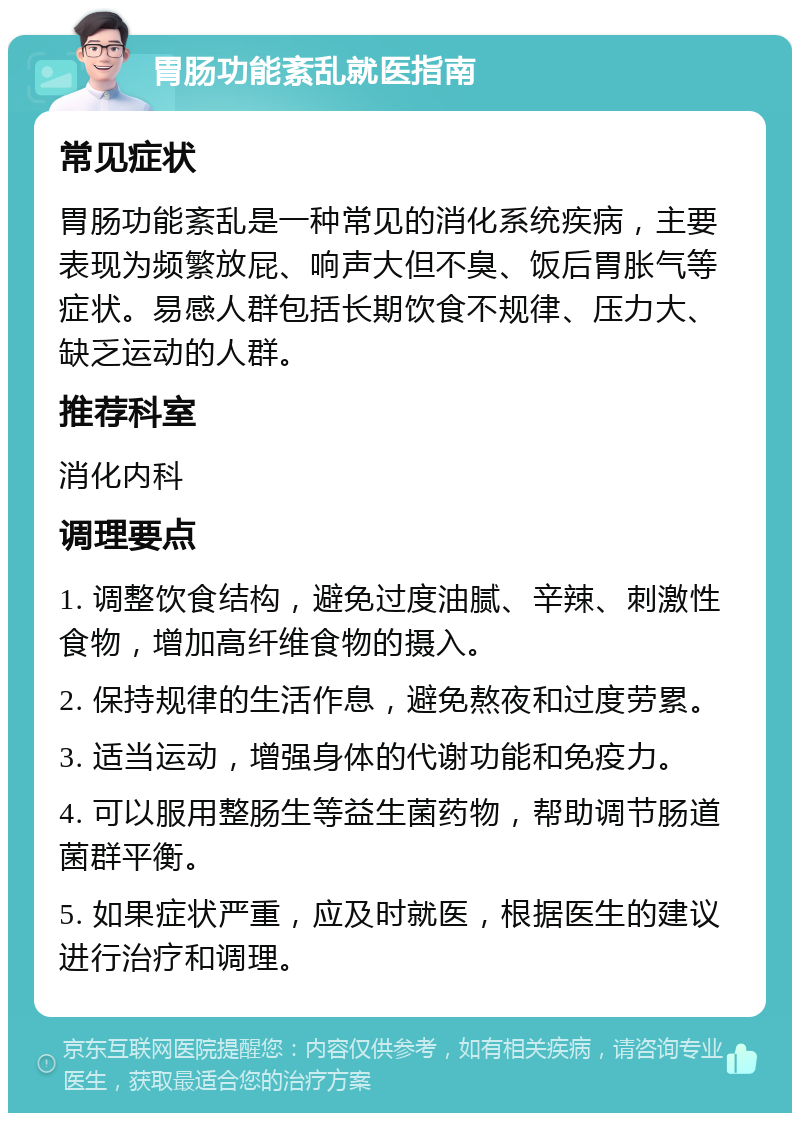 胃肠功能紊乱就医指南 常见症状 胃肠功能紊乱是一种常见的消化系统疾病，主要表现为频繁放屁、响声大但不臭、饭后胃胀气等症状。易感人群包括长期饮食不规律、压力大、缺乏运动的人群。 推荐科室 消化内科 调理要点 1. 调整饮食结构，避免过度油腻、辛辣、刺激性食物，增加高纤维食物的摄入。 2. 保持规律的生活作息，避免熬夜和过度劳累。 3. 适当运动，增强身体的代谢功能和免疫力。 4. 可以服用整肠生等益生菌药物，帮助调节肠道菌群平衡。 5. 如果症状严重，应及时就医，根据医生的建议进行治疗和调理。