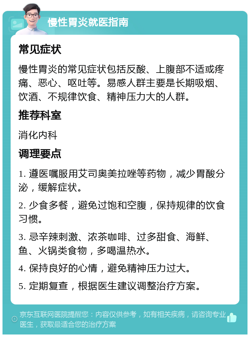 慢性胃炎就医指南 常见症状 慢性胃炎的常见症状包括反酸、上腹部不适或疼痛、恶心、呕吐等。易感人群主要是长期吸烟、饮酒、不规律饮食、精神压力大的人群。 推荐科室 消化内科 调理要点 1. 遵医嘱服用艾司奥美拉唑等药物，减少胃酸分泌，缓解症状。 2. 少食多餐，避免过饱和空腹，保持规律的饮食习惯。 3. 忌辛辣刺激、浓茶咖啡、过多甜食、海鲜、鱼、火锅类食物，多喝温热水。 4. 保持良好的心情，避免精神压力过大。 5. 定期复查，根据医生建议调整治疗方案。