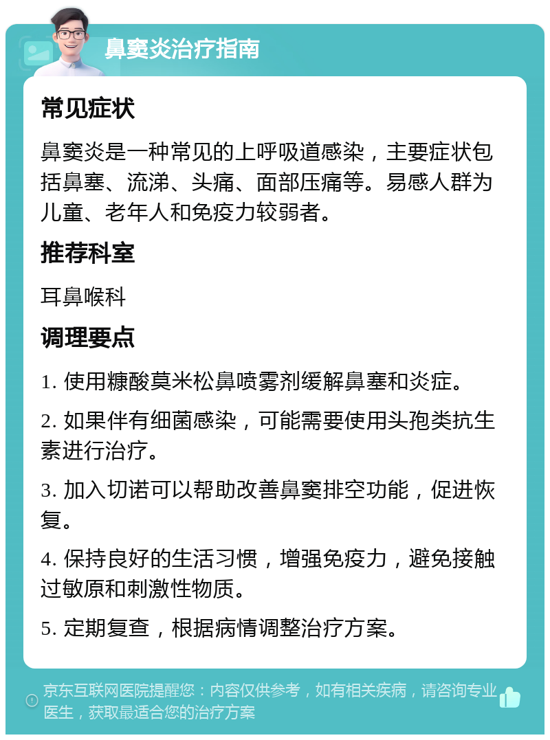 鼻窦炎治疗指南 常见症状 鼻窦炎是一种常见的上呼吸道感染，主要症状包括鼻塞、流涕、头痛、面部压痛等。易感人群为儿童、老年人和免疫力较弱者。 推荐科室 耳鼻喉科 调理要点 1. 使用糠酸莫米松鼻喷雾剂缓解鼻塞和炎症。 2. 如果伴有细菌感染，可能需要使用头孢类抗生素进行治疗。 3. 加入切诺可以帮助改善鼻窦排空功能，促进恢复。 4. 保持良好的生活习惯，增强免疫力，避免接触过敏原和刺激性物质。 5. 定期复查，根据病情调整治疗方案。