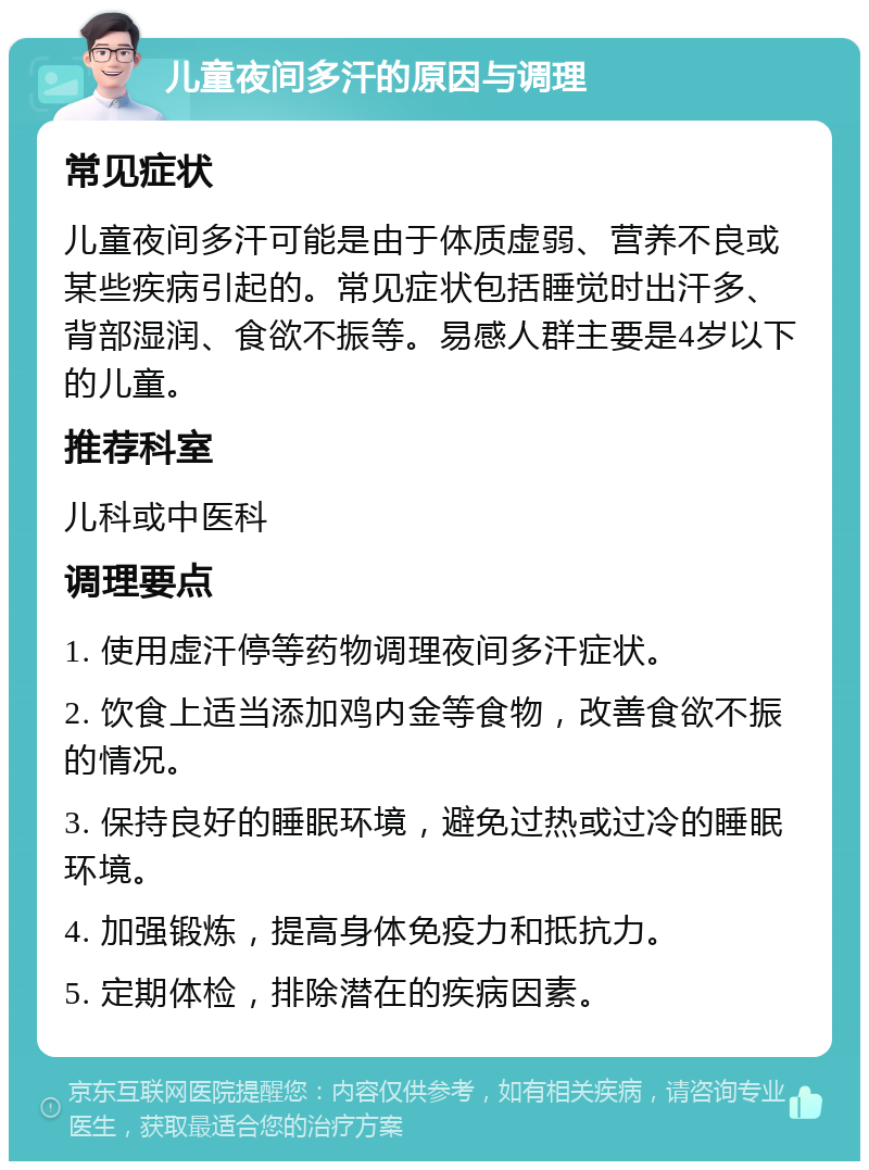 儿童夜间多汗的原因与调理 常见症状 儿童夜间多汗可能是由于体质虚弱、营养不良或某些疾病引起的。常见症状包括睡觉时出汗多、背部湿润、食欲不振等。易感人群主要是4岁以下的儿童。 推荐科室 儿科或中医科 调理要点 1. 使用虚汗停等药物调理夜间多汗症状。 2. 饮食上适当添加鸡内金等食物，改善食欲不振的情况。 3. 保持良好的睡眠环境，避免过热或过冷的睡眠环境。 4. 加强锻炼，提高身体免疫力和抵抗力。 5. 定期体检，排除潜在的疾病因素。