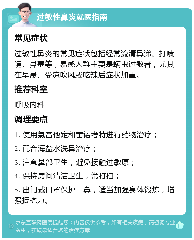 过敏性鼻炎就医指南 常见症状 过敏性鼻炎的常见症状包括经常流清鼻涕、打喷嚏、鼻塞等，易感人群主要是螨虫过敏者，尤其在早晨、受凉吹风或吃辣后症状加重。 推荐科室 呼吸内科 调理要点 1. 使用氯雷他定和雷诺考特进行药物治疗； 2. 配合海盐水洗鼻治疗； 3. 注意鼻部卫生，避免接触过敏原； 4. 保持房间清洁卫生，常打扫； 5. 出门戴口罩保护口鼻，适当加强身体锻炼，增强抵抗力。