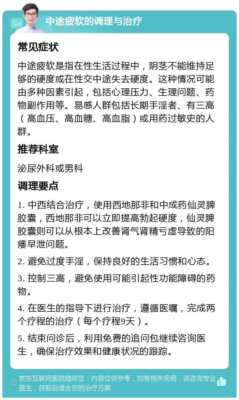 中途疲软的调理与治疗 常见症状 中途疲软是指在性生活过程中，阴茎不能维持足够的硬度或在性交中途失去硬度。这种情况可能由多种因素引起，包括心理压力、生理问题、药物副作用等。易感人群包括长期手淫者、有三高（高血压、高血糖、高血脂）或用药过敏史的人群。 推荐科室 泌尿外科或男科 调理要点 1. 中西结合治疗，使用西地那非和中成药仙灵脾胶囊，西地那非可以立即提高勃起硬度，仙灵脾胶囊则可以从根本上改善肾气肾精亏虚导致的阳痿早泄问题。 2. 避免过度手淫，保持良好的生活习惯和心态。 3. 控制三高，避免使用可能引起性功能障碍的药物。 4. 在医生的指导下进行治疗，遵循医嘱，完成两个疗程的治疗（每个疗程9天）。 5. 结束问诊后，利用免费的追问包继续咨询医生，确保治疗效果和健康状况的跟踪。