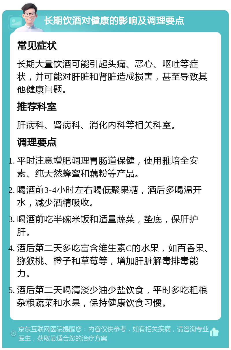 长期饮酒对健康的影响及调理要点 常见症状 长期大量饮酒可能引起头痛、恶心、呕吐等症状，并可能对肝脏和肾脏造成损害，甚至导致其他健康问题。 推荐科室 肝病科、肾病科、消化内科等相关科室。 调理要点 平时注意增肥调理胃肠道保健，使用雅培全安素、纯天然蜂蜜和藕粉等产品。 喝酒前3-4小时左右喝低聚果糖，酒后多喝温开水，减少酒精吸收。 喝酒前吃半碗米饭和适量蔬菜，垫底，保肝护肝。 酒后第二天多吃富含维生素C的水果，如百香果、猕猴桃、橙子和草莓等，增加肝脏解毒排毒能力。 酒后第二天喝清淡少油少盐饮食，平时多吃粗粮杂粮蔬菜和水果，保持健康饮食习惯。