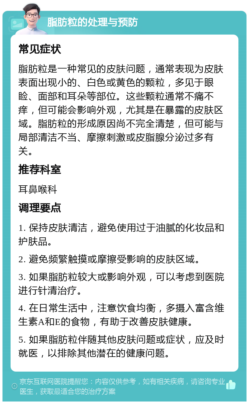 脂肪粒的处理与预防 常见症状 脂肪粒是一种常见的皮肤问题，通常表现为皮肤表面出现小的、白色或黄色的颗粒，多见于眼睑、面部和耳朵等部位。这些颗粒通常不痛不痒，但可能会影响外观，尤其是在暴露的皮肤区域。脂肪粒的形成原因尚不完全清楚，但可能与局部清洁不当、摩擦刺激或皮脂腺分泌过多有关。 推荐科室 耳鼻喉科 调理要点 1. 保持皮肤清洁，避免使用过于油腻的化妆品和护肤品。 2. 避免频繁触摸或摩擦受影响的皮肤区域。 3. 如果脂肪粒较大或影响外观，可以考虑到医院进行针清治疗。 4. 在日常生活中，注意饮食均衡，多摄入富含维生素A和E的食物，有助于改善皮肤健康。 5. 如果脂肪粒伴随其他皮肤问题或症状，应及时就医，以排除其他潜在的健康问题。