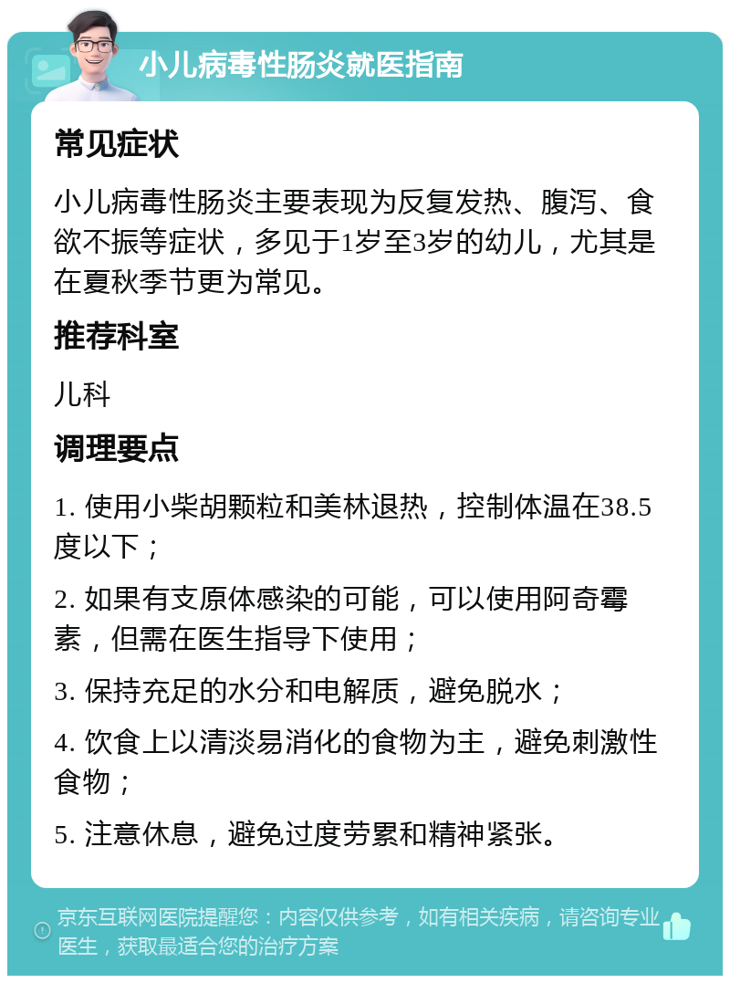 小儿病毒性肠炎就医指南 常见症状 小儿病毒性肠炎主要表现为反复发热、腹泻、食欲不振等症状，多见于1岁至3岁的幼儿，尤其是在夏秋季节更为常见。 推荐科室 儿科 调理要点 1. 使用小柴胡颗粒和美林退热，控制体温在38.5度以下； 2. 如果有支原体感染的可能，可以使用阿奇霉素，但需在医生指导下使用； 3. 保持充足的水分和电解质，避免脱水； 4. 饮食上以清淡易消化的食物为主，避免刺激性食物； 5. 注意休息，避免过度劳累和精神紧张。