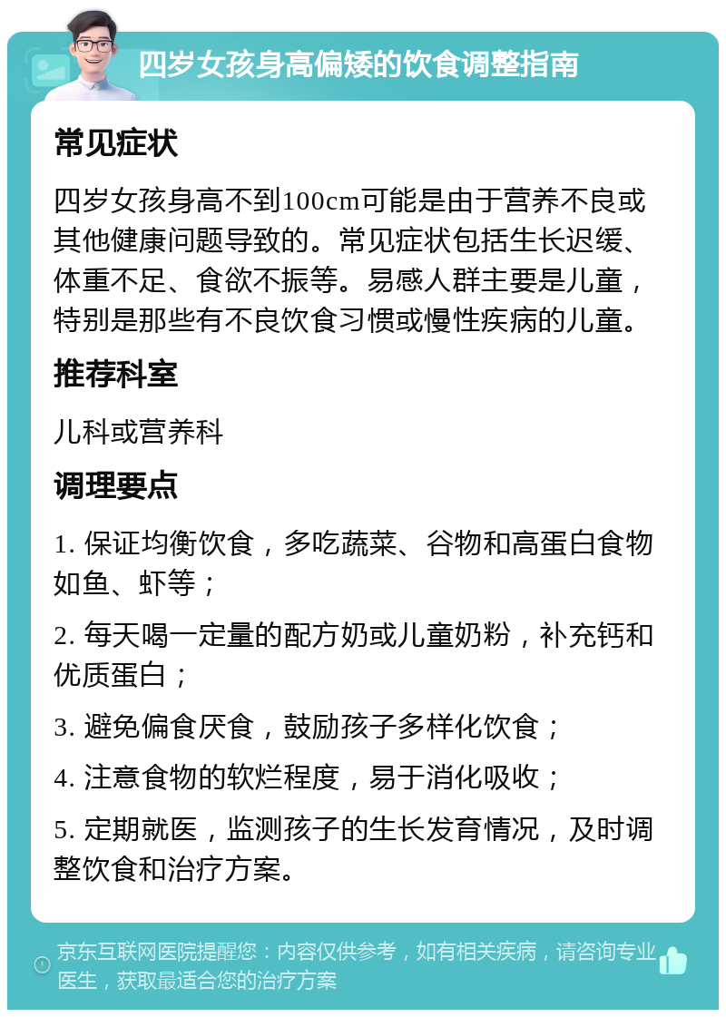 四岁女孩身高偏矮的饮食调整指南 常见症状 四岁女孩身高不到100cm可能是由于营养不良或其他健康问题导致的。常见症状包括生长迟缓、体重不足、食欲不振等。易感人群主要是儿童，特别是那些有不良饮食习惯或慢性疾病的儿童。 推荐科室 儿科或营养科 调理要点 1. 保证均衡饮食，多吃蔬菜、谷物和高蛋白食物如鱼、虾等； 2. 每天喝一定量的配方奶或儿童奶粉，补充钙和优质蛋白； 3. 避免偏食厌食，鼓励孩子多样化饮食； 4. 注意食物的软烂程度，易于消化吸收； 5. 定期就医，监测孩子的生长发育情况，及时调整饮食和治疗方案。