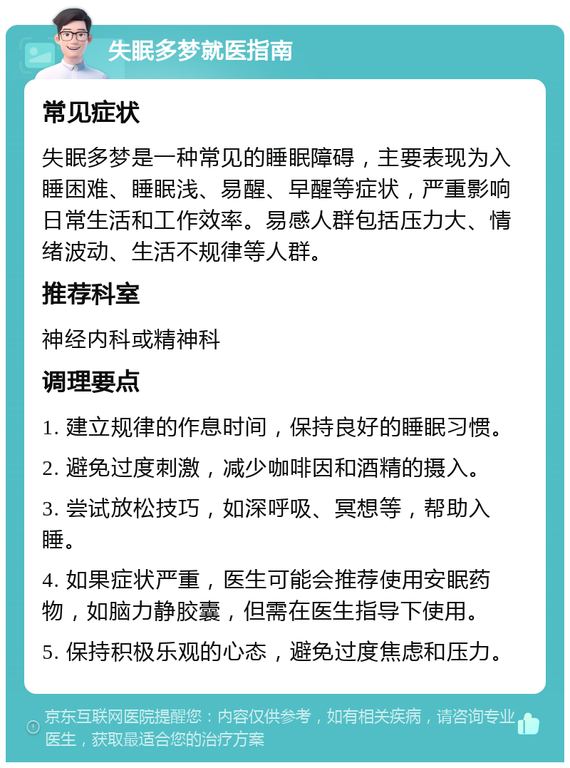 失眠多梦就医指南 常见症状 失眠多梦是一种常见的睡眠障碍，主要表现为入睡困难、睡眠浅、易醒、早醒等症状，严重影响日常生活和工作效率。易感人群包括压力大、情绪波动、生活不规律等人群。 推荐科室 神经内科或精神科 调理要点 1. 建立规律的作息时间，保持良好的睡眠习惯。 2. 避免过度刺激，减少咖啡因和酒精的摄入。 3. 尝试放松技巧，如深呼吸、冥想等，帮助入睡。 4. 如果症状严重，医生可能会推荐使用安眠药物，如脑力静胶囊，但需在医生指导下使用。 5. 保持积极乐观的心态，避免过度焦虑和压力。