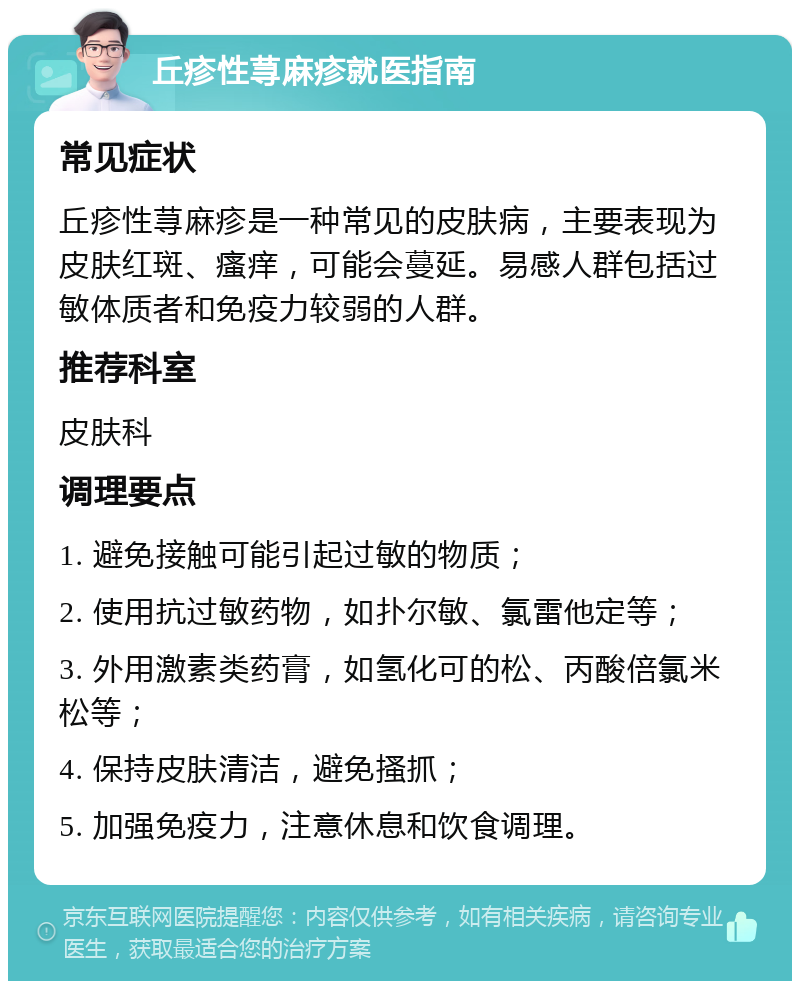 丘疹性荨麻疹就医指南 常见症状 丘疹性荨麻疹是一种常见的皮肤病，主要表现为皮肤红斑、瘙痒，可能会蔓延。易感人群包括过敏体质者和免疫力较弱的人群。 推荐科室 皮肤科 调理要点 1. 避免接触可能引起过敏的物质； 2. 使用抗过敏药物，如扑尔敏、氯雷他定等； 3. 外用激素类药膏，如氢化可的松、丙酸倍氯米松等； 4. 保持皮肤清洁，避免搔抓； 5. 加强免疫力，注意休息和饮食调理。