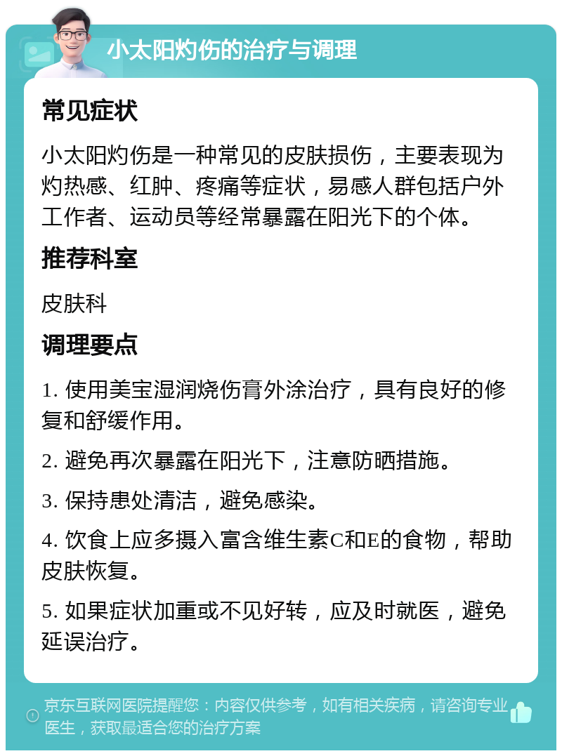 小太阳灼伤的治疗与调理 常见症状 小太阳灼伤是一种常见的皮肤损伤，主要表现为灼热感、红肿、疼痛等症状，易感人群包括户外工作者、运动员等经常暴露在阳光下的个体。 推荐科室 皮肤科 调理要点 1. 使用美宝湿润烧伤膏外涂治疗，具有良好的修复和舒缓作用。 2. 避免再次暴露在阳光下，注意防晒措施。 3. 保持患处清洁，避免感染。 4. 饮食上应多摄入富含维生素C和E的食物，帮助皮肤恢复。 5. 如果症状加重或不见好转，应及时就医，避免延误治疗。