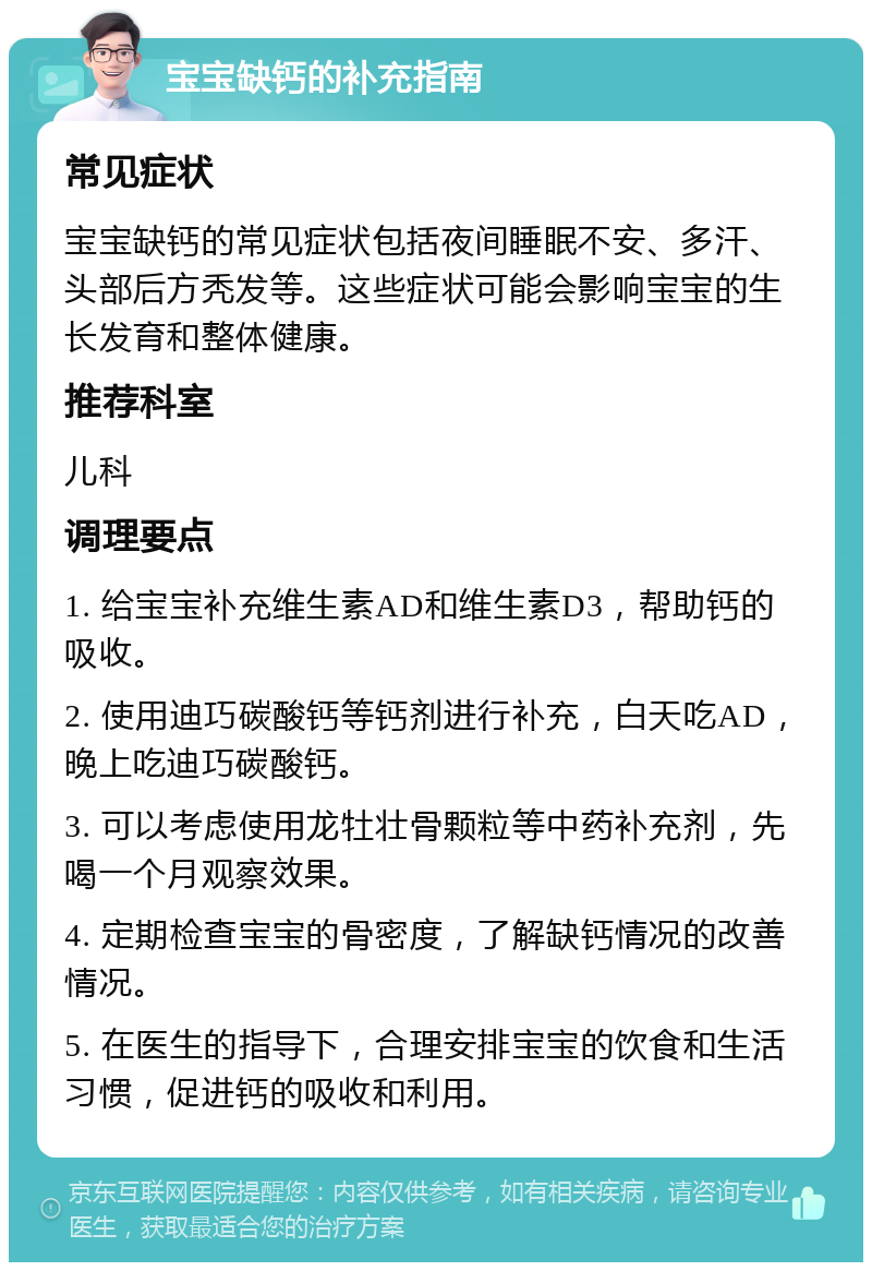 宝宝缺钙的补充指南 常见症状 宝宝缺钙的常见症状包括夜间睡眠不安、多汗、头部后方秃发等。这些症状可能会影响宝宝的生长发育和整体健康。 推荐科室 儿科 调理要点 1. 给宝宝补充维生素AD和维生素D3，帮助钙的吸收。 2. 使用迪巧碳酸钙等钙剂进行补充，白天吃AD，晚上吃迪巧碳酸钙。 3. 可以考虑使用龙牡壮骨颗粒等中药补充剂，先喝一个月观察效果。 4. 定期检查宝宝的骨密度，了解缺钙情况的改善情况。 5. 在医生的指导下，合理安排宝宝的饮食和生活习惯，促进钙的吸收和利用。