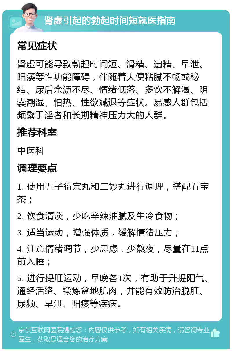 肾虚引起的勃起时间短就医指南 常见症状 肾虚可能导致勃起时间短、滑精、遗精、早泄、阳痿等性功能障碍，伴随着大便粘腻不畅或秘结、尿后余沥不尽、情绪低落、多饮不解渴、阴囊潮湿、怕热、性欲减退等症状。易感人群包括频繁手淫者和长期精神压力大的人群。 推荐科室 中医科 调理要点 1. 使用五子衍宗丸和二妙丸进行调理，搭配五宝茶； 2. 饮食清淡，少吃辛辣油腻及生冷食物； 3. 适当运动，增强体质，缓解情绪压力； 4. 注意情绪调节，少思虑，少熬夜，尽量在11点前入睡； 5. 进行提肛运动，早晚各1次，有助于升提阳气、通经活络、锻炼盆地肌肉，并能有效防治脱肛、尿频、早泄、阳痿等疾病。