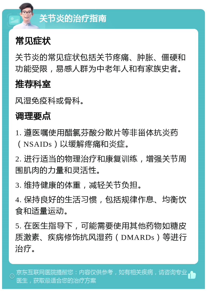 关节炎的治疗指南 常见症状 关节炎的常见症状包括关节疼痛、肿胀、僵硬和功能受限，易感人群为中老年人和有家族史者。 推荐科室 风湿免疫科或骨科。 调理要点 1. 遵医嘱使用醋氯芬酸分散片等非甾体抗炎药（NSAIDs）以缓解疼痛和炎症。 2. 进行适当的物理治疗和康复训练，增强关节周围肌肉的力量和灵活性。 3. 维持健康的体重，减轻关节负担。 4. 保持良好的生活习惯，包括规律作息、均衡饮食和适量运动。 5. 在医生指导下，可能需要使用其他药物如糖皮质激素、疾病修饰抗风湿药（DMARDs）等进行治疗。