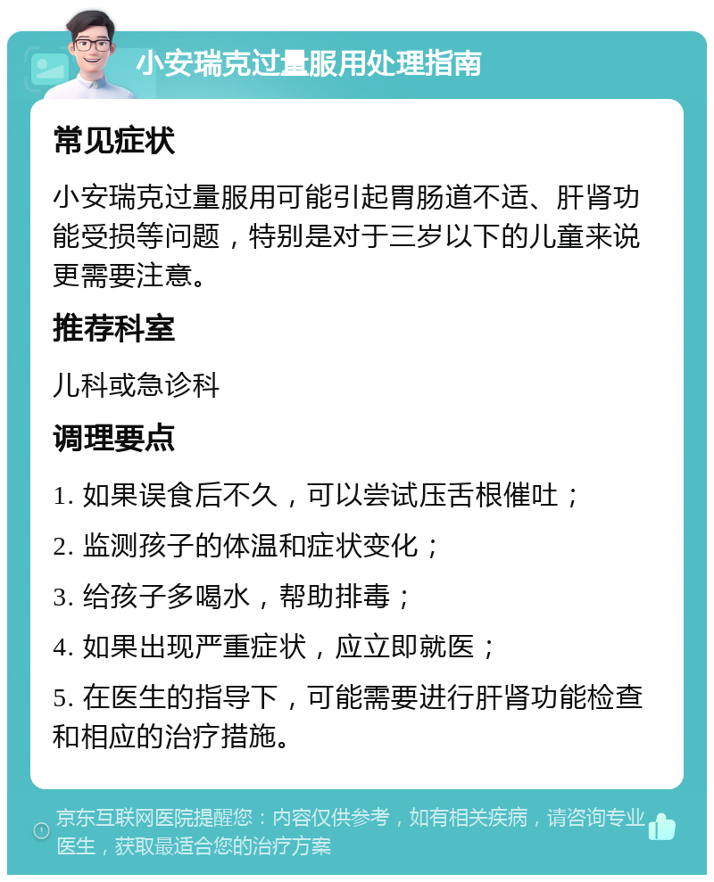 小安瑞克过量服用处理指南 常见症状 小安瑞克过量服用可能引起胃肠道不适、肝肾功能受损等问题，特别是对于三岁以下的儿童来说更需要注意。 推荐科室 儿科或急诊科 调理要点 1. 如果误食后不久，可以尝试压舌根催吐； 2. 监测孩子的体温和症状变化； 3. 给孩子多喝水，帮助排毒； 4. 如果出现严重症状，应立即就医； 5. 在医生的指导下，可能需要进行肝肾功能检查和相应的治疗措施。