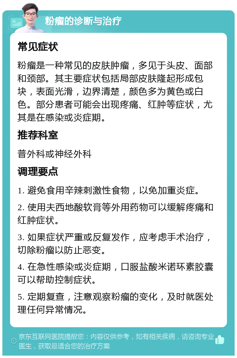 粉瘤的诊断与治疗 常见症状 粉瘤是一种常见的皮肤肿瘤，多见于头皮、面部和颈部。其主要症状包括局部皮肤隆起形成包块，表面光滑，边界清楚，颜色多为黄色或白色。部分患者可能会出现疼痛、红肿等症状，尤其是在感染或炎症期。 推荐科室 普外科或神经外科 调理要点 1. 避免食用辛辣刺激性食物，以免加重炎症。 2. 使用夫西地酸软膏等外用药物可以缓解疼痛和红肿症状。 3. 如果症状严重或反复发作，应考虑手术治疗，切除粉瘤以防止恶变。 4. 在急性感染或炎症期，口服盐酸米诺环素胶囊可以帮助控制症状。 5. 定期复查，注意观察粉瘤的变化，及时就医处理任何异常情况。