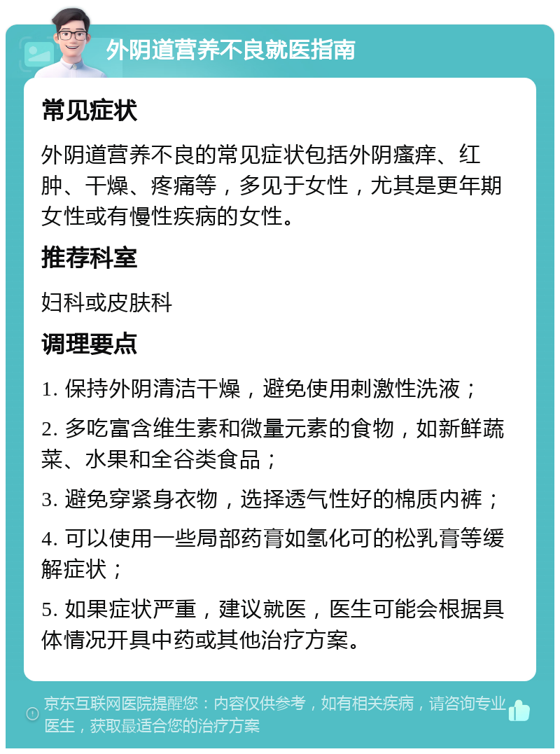 外阴道营养不良就医指南 常见症状 外阴道营养不良的常见症状包括外阴瘙痒、红肿、干燥、疼痛等，多见于女性，尤其是更年期女性或有慢性疾病的女性。 推荐科室 妇科或皮肤科 调理要点 1. 保持外阴清洁干燥，避免使用刺激性洗液； 2. 多吃富含维生素和微量元素的食物，如新鲜蔬菜、水果和全谷类食品； 3. 避免穿紧身衣物，选择透气性好的棉质内裤； 4. 可以使用一些局部药膏如氢化可的松乳膏等缓解症状； 5. 如果症状严重，建议就医，医生可能会根据具体情况开具中药或其他治疗方案。