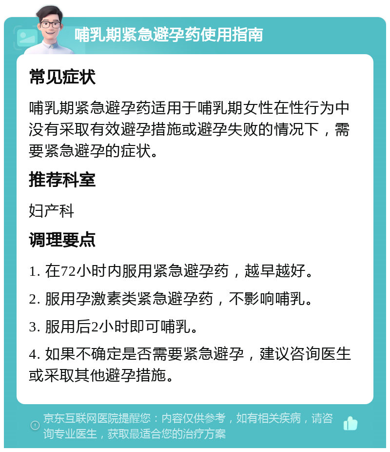 哺乳期紧急避孕药使用指南 常见症状 哺乳期紧急避孕药适用于哺乳期女性在性行为中没有采取有效避孕措施或避孕失败的情况下，需要紧急避孕的症状。 推荐科室 妇产科 调理要点 1. 在72小时内服用紧急避孕药，越早越好。 2. 服用孕激素类紧急避孕药，不影响哺乳。 3. 服用后2小时即可哺乳。 4. 如果不确定是否需要紧急避孕，建议咨询医生或采取其他避孕措施。