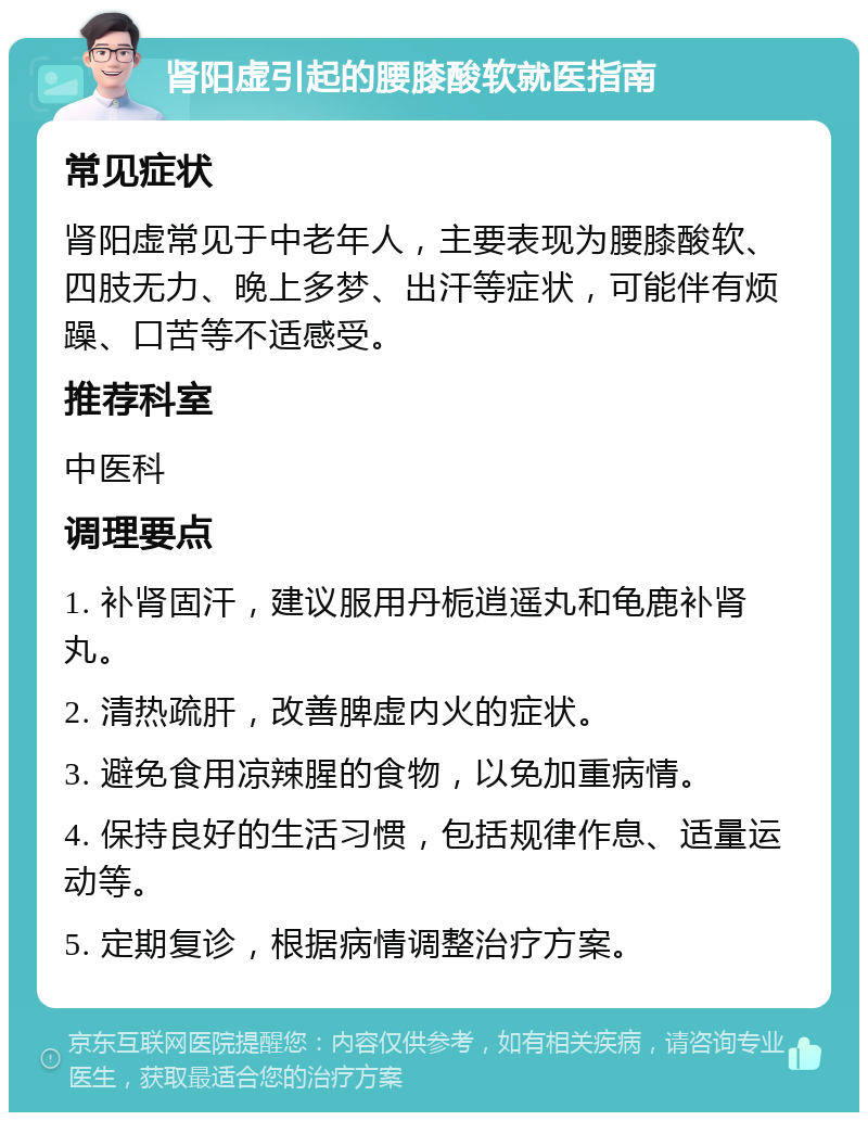 肾阳虚引起的腰膝酸软就医指南 常见症状 肾阳虚常见于中老年人，主要表现为腰膝酸软、四肢无力、晚上多梦、出汗等症状，可能伴有烦躁、口苦等不适感受。 推荐科室 中医科 调理要点 1. 补肾固汗，建议服用丹栀逍遥丸和龟鹿补肾丸。 2. 清热疏肝，改善脾虚内火的症状。 3. 避免食用凉辣腥的食物，以免加重病情。 4. 保持良好的生活习惯，包括规律作息、适量运动等。 5. 定期复诊，根据病情调整治疗方案。