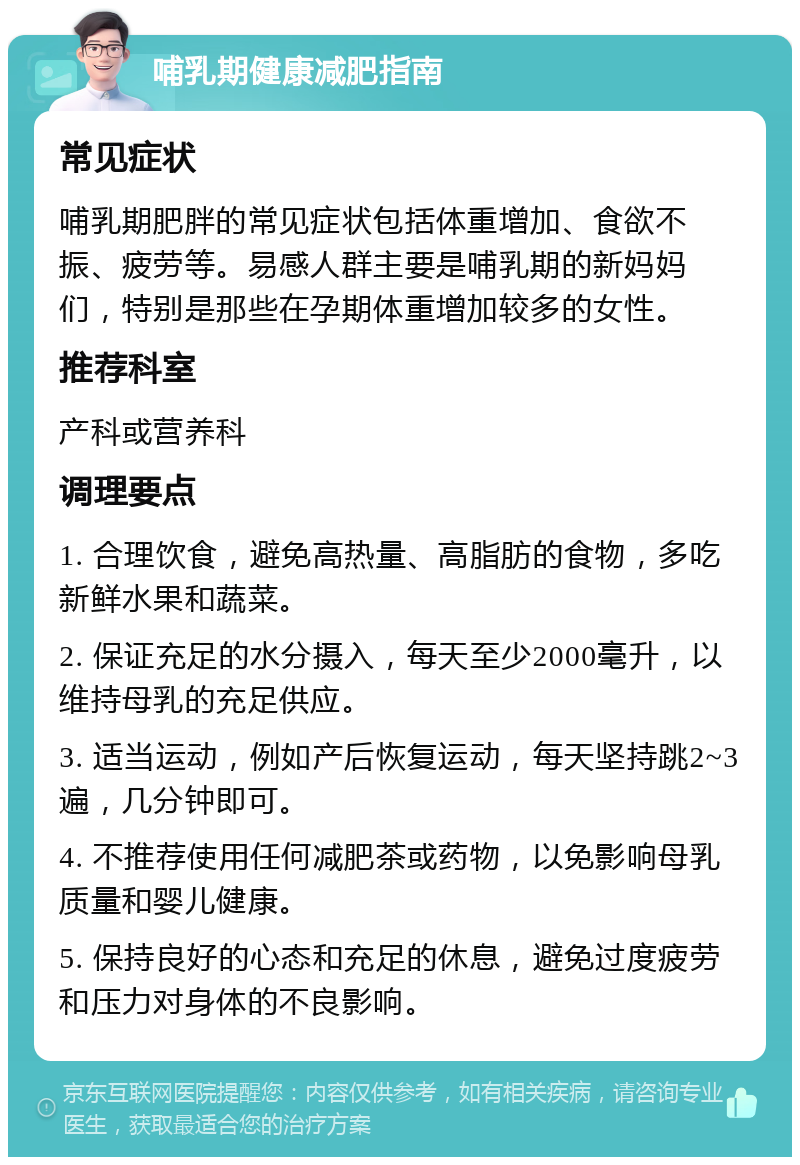 哺乳期健康减肥指南 常见症状 哺乳期肥胖的常见症状包括体重增加、食欲不振、疲劳等。易感人群主要是哺乳期的新妈妈们，特别是那些在孕期体重增加较多的女性。 推荐科室 产科或营养科 调理要点 1. 合理饮食，避免高热量、高脂肪的食物，多吃新鲜水果和蔬菜。 2. 保证充足的水分摄入，每天至少2000毫升，以维持母乳的充足供应。 3. 适当运动，例如产后恢复运动，每天坚持跳2~3遍，几分钟即可。 4. 不推荐使用任何减肥茶或药物，以免影响母乳质量和婴儿健康。 5. 保持良好的心态和充足的休息，避免过度疲劳和压力对身体的不良影响。