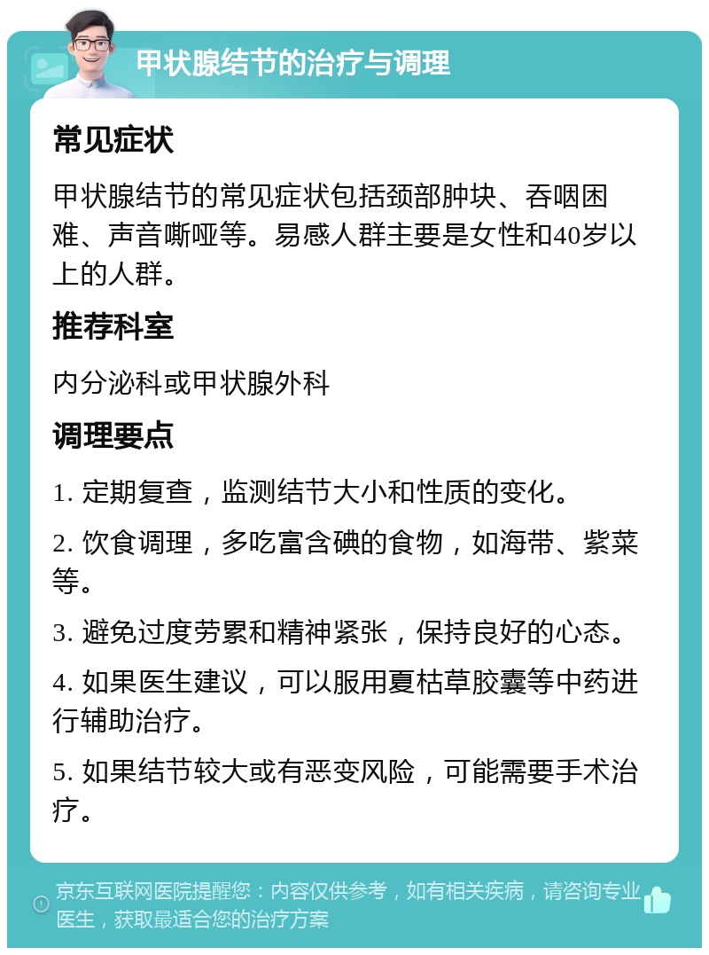 甲状腺结节的治疗与调理 常见症状 甲状腺结节的常见症状包括颈部肿块、吞咽困难、声音嘶哑等。易感人群主要是女性和40岁以上的人群。 推荐科室 内分泌科或甲状腺外科 调理要点 1. 定期复查，监测结节大小和性质的变化。 2. 饮食调理，多吃富含碘的食物，如海带、紫菜等。 3. 避免过度劳累和精神紧张，保持良好的心态。 4. 如果医生建议，可以服用夏枯草胶囊等中药进行辅助治疗。 5. 如果结节较大或有恶变风险，可能需要手术治疗。