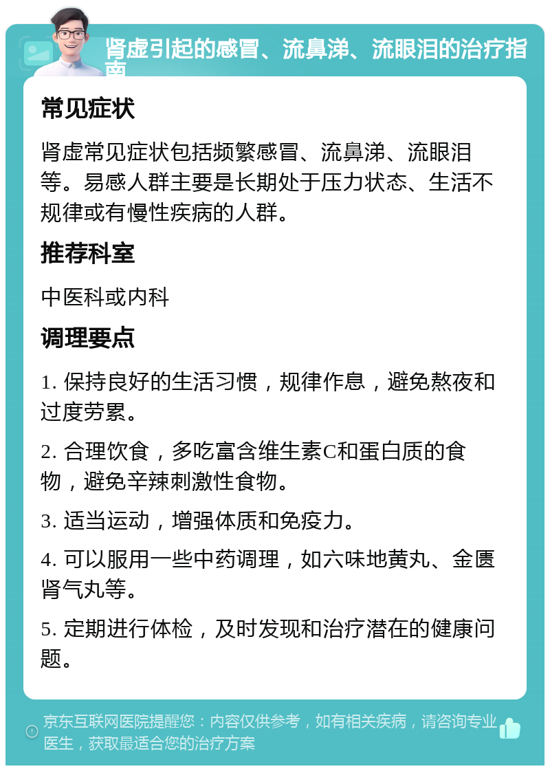 肾虚引起的感冒、流鼻涕、流眼泪的治疗指南 常见症状 肾虚常见症状包括频繁感冒、流鼻涕、流眼泪等。易感人群主要是长期处于压力状态、生活不规律或有慢性疾病的人群。 推荐科室 中医科或内科 调理要点 1. 保持良好的生活习惯，规律作息，避免熬夜和过度劳累。 2. 合理饮食，多吃富含维生素C和蛋白质的食物，避免辛辣刺激性食物。 3. 适当运动，增强体质和免疫力。 4. 可以服用一些中药调理，如六味地黄丸、金匮肾气丸等。 5. 定期进行体检，及时发现和治疗潜在的健康问题。