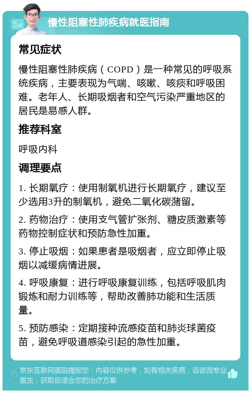 慢性阻塞性肺疾病就医指南 常见症状 慢性阻塞性肺疾病（COPD）是一种常见的呼吸系统疾病，主要表现为气喘、咳嗽、咳痰和呼吸困难。老年人、长期吸烟者和空气污染严重地区的居民是易感人群。 推荐科室 呼吸内科 调理要点 1. 长期氧疗：使用制氧机进行长期氧疗，建议至少选用3升的制氧机，避免二氧化碳潴留。 2. 药物治疗：使用支气管扩张剂、糖皮质激素等药物控制症状和预防急性加重。 3. 停止吸烟：如果患者是吸烟者，应立即停止吸烟以减缓病情进展。 4. 呼吸康复：进行呼吸康复训练，包括呼吸肌肉锻炼和耐力训练等，帮助改善肺功能和生活质量。 5. 预防感染：定期接种流感疫苗和肺炎球菌疫苗，避免呼吸道感染引起的急性加重。