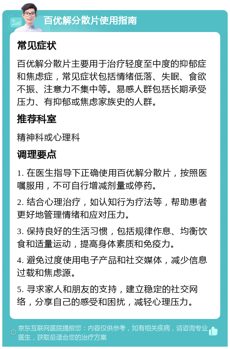 百优解分散片使用指南 常见症状 百优解分散片主要用于治疗轻度至中度的抑郁症和焦虑症，常见症状包括情绪低落、失眠、食欲不振、注意力不集中等。易感人群包括长期承受压力、有抑郁或焦虑家族史的人群。 推荐科室 精神科或心理科 调理要点 1. 在医生指导下正确使用百优解分散片，按照医嘱服用，不可自行增减剂量或停药。 2. 结合心理治疗，如认知行为疗法等，帮助患者更好地管理情绪和应对压力。 3. 保持良好的生活习惯，包括规律作息、均衡饮食和适量运动，提高身体素质和免疫力。 4. 避免过度使用电子产品和社交媒体，减少信息过载和焦虑源。 5. 寻求家人和朋友的支持，建立稳定的社交网络，分享自己的感受和困扰，减轻心理压力。