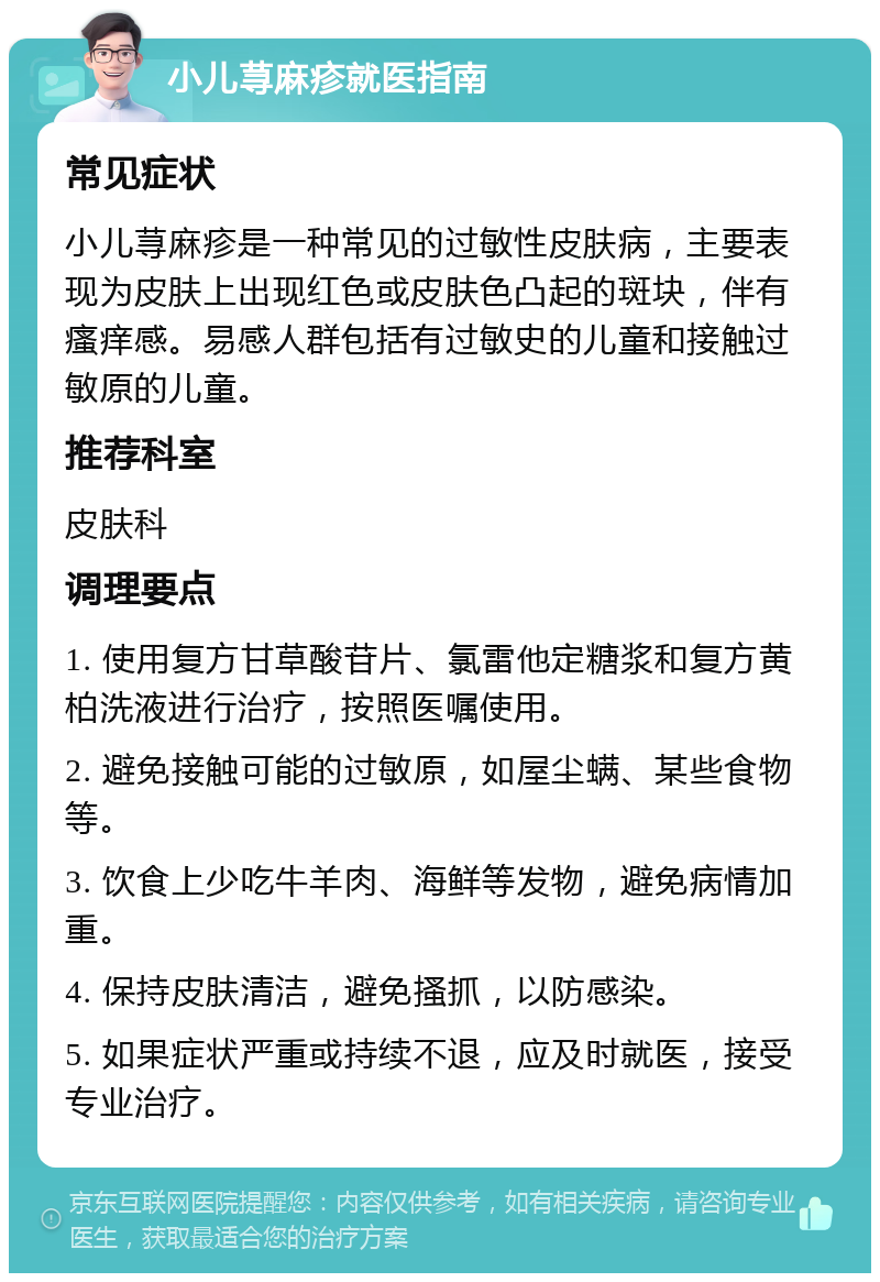 小儿荨麻疹就医指南 常见症状 小儿荨麻疹是一种常见的过敏性皮肤病，主要表现为皮肤上出现红色或皮肤色凸起的斑块，伴有瘙痒感。易感人群包括有过敏史的儿童和接触过敏原的儿童。 推荐科室 皮肤科 调理要点 1. 使用复方甘草酸苷片、氯雷他定糖浆和复方黄柏洗液进行治疗，按照医嘱使用。 2. 避免接触可能的过敏原，如屋尘螨、某些食物等。 3. 饮食上少吃牛羊肉、海鲜等发物，避免病情加重。 4. 保持皮肤清洁，避免搔抓，以防感染。 5. 如果症状严重或持续不退，应及时就医，接受专业治疗。