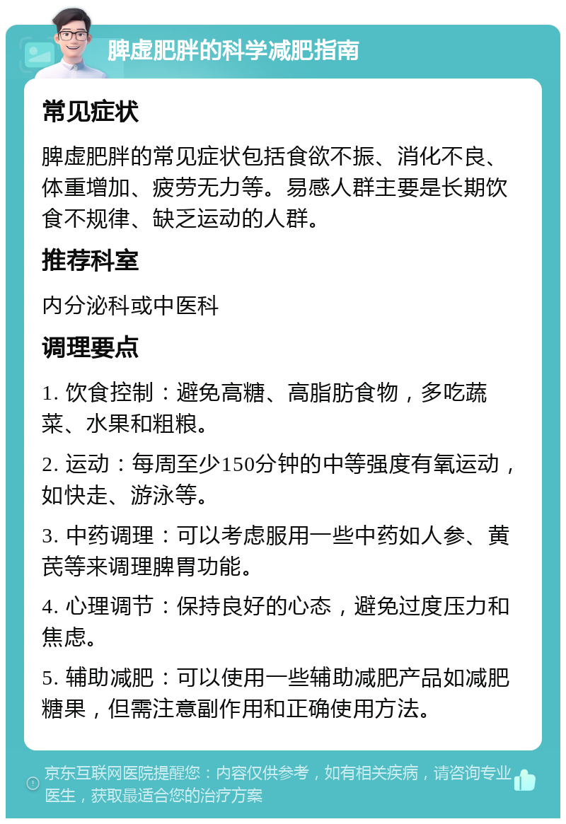 脾虚肥胖的科学减肥指南 常见症状 脾虚肥胖的常见症状包括食欲不振、消化不良、体重增加、疲劳无力等。易感人群主要是长期饮食不规律、缺乏运动的人群。 推荐科室 内分泌科或中医科 调理要点 1. 饮食控制：避免高糖、高脂肪食物，多吃蔬菜、水果和粗粮。 2. 运动：每周至少150分钟的中等强度有氧运动，如快走、游泳等。 3. 中药调理：可以考虑服用一些中药如人参、黄芪等来调理脾胃功能。 4. 心理调节：保持良好的心态，避免过度压力和焦虑。 5. 辅助减肥：可以使用一些辅助减肥产品如减肥糖果，但需注意副作用和正确使用方法。