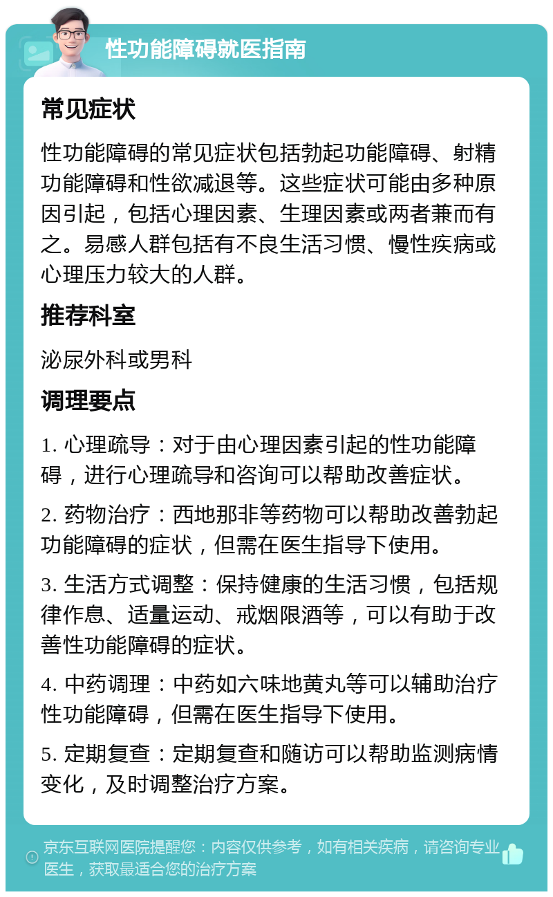 性功能障碍就医指南 常见症状 性功能障碍的常见症状包括勃起功能障碍、射精功能障碍和性欲减退等。这些症状可能由多种原因引起，包括心理因素、生理因素或两者兼而有之。易感人群包括有不良生活习惯、慢性疾病或心理压力较大的人群。 推荐科室 泌尿外科或男科 调理要点 1. 心理疏导：对于由心理因素引起的性功能障碍，进行心理疏导和咨询可以帮助改善症状。 2. 药物治疗：西地那非等药物可以帮助改善勃起功能障碍的症状，但需在医生指导下使用。 3. 生活方式调整：保持健康的生活习惯，包括规律作息、适量运动、戒烟限酒等，可以有助于改善性功能障碍的症状。 4. 中药调理：中药如六味地黄丸等可以辅助治疗性功能障碍，但需在医生指导下使用。 5. 定期复查：定期复查和随访可以帮助监测病情变化，及时调整治疗方案。