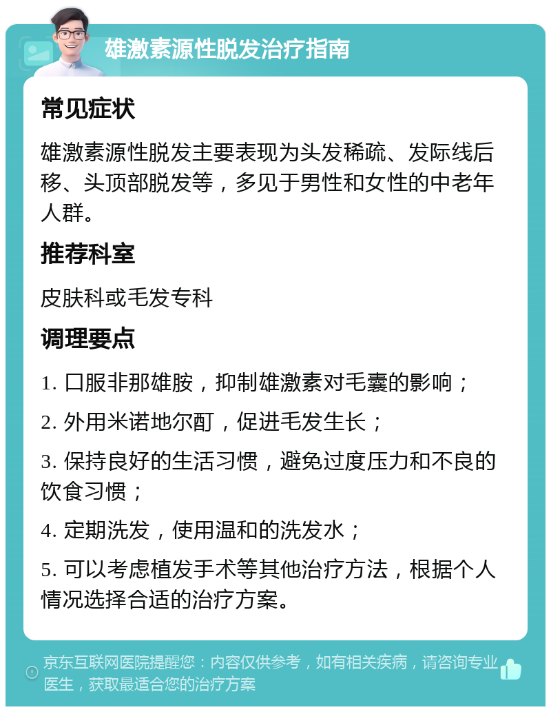 雄激素源性脱发治疗指南 常见症状 雄激素源性脱发主要表现为头发稀疏、发际线后移、头顶部脱发等，多见于男性和女性的中老年人群。 推荐科室 皮肤科或毛发专科 调理要点 1. 口服非那雄胺，抑制雄激素对毛囊的影响； 2. 外用米诺地尔酊，促进毛发生长； 3. 保持良好的生活习惯，避免过度压力和不良的饮食习惯； 4. 定期洗发，使用温和的洗发水； 5. 可以考虑植发手术等其他治疗方法，根据个人情况选择合适的治疗方案。