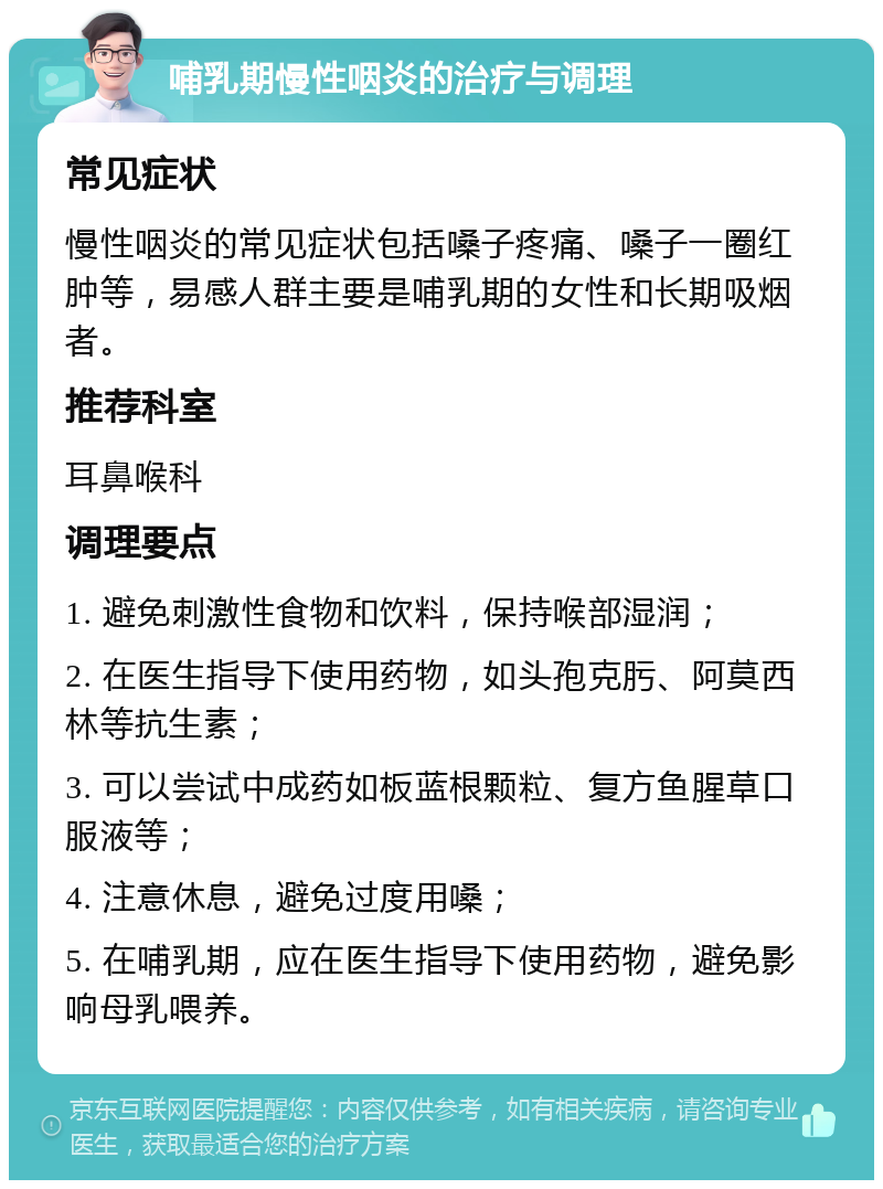 哺乳期慢性咽炎的治疗与调理 常见症状 慢性咽炎的常见症状包括嗓子疼痛、嗓子一圈红肿等，易感人群主要是哺乳期的女性和长期吸烟者。 推荐科室 耳鼻喉科 调理要点 1. 避免刺激性食物和饮料，保持喉部湿润； 2. 在医生指导下使用药物，如头孢克肟、阿莫西林等抗生素； 3. 可以尝试中成药如板蓝根颗粒、复方鱼腥草口服液等； 4. 注意休息，避免过度用嗓； 5. 在哺乳期，应在医生指导下使用药物，避免影响母乳喂养。