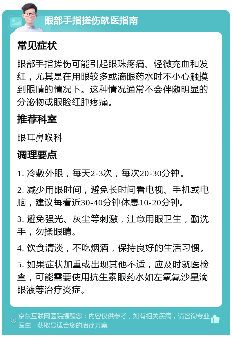 眼部手指搓伤就医指南 常见症状 眼部手指搓伤可能引起眼珠疼痛、轻微充血和发红，尤其是在用眼较多或滴眼药水时不小心触摸到眼睛的情况下。这种情况通常不会伴随明显的分泌物或眼睑红肿疼痛。 推荐科室 眼耳鼻喉科 调理要点 1. 冷敷外眼，每天2-3次，每次20-30分钟。 2. 减少用眼时间，避免长时间看电视、手机或电脑，建议每看近30-40分钟休息10-20分钟。 3. 避免强光、灰尘等刺激，注意用眼卫生，勤洗手，勿揉眼睛。 4. 饮食清淡，不吃烟酒，保持良好的生活习惯。 5. 如果症状加重或出现其他不适，应及时就医检查，可能需要使用抗生素眼药水如左氧氟沙星滴眼液等治疗炎症。