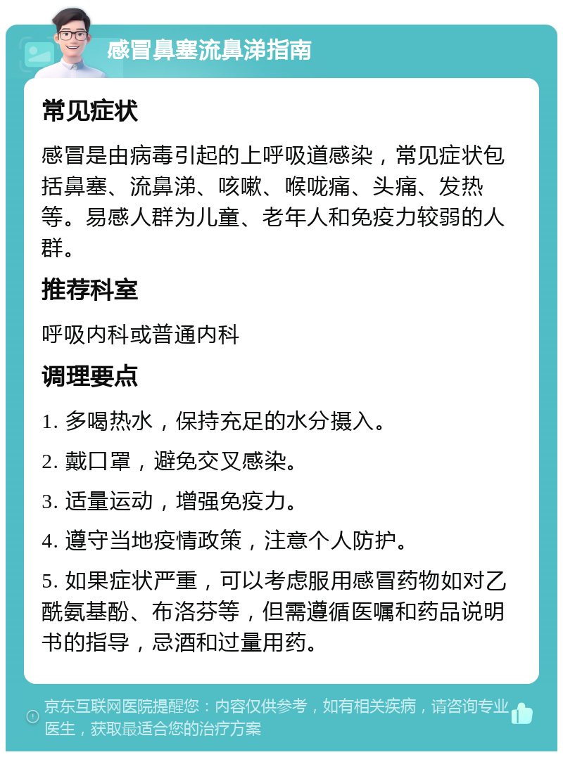 感冒鼻塞流鼻涕指南 常见症状 感冒是由病毒引起的上呼吸道感染，常见症状包括鼻塞、流鼻涕、咳嗽、喉咙痛、头痛、发热等。易感人群为儿童、老年人和免疫力较弱的人群。 推荐科室 呼吸内科或普通内科 调理要点 1. 多喝热水，保持充足的水分摄入。 2. 戴口罩，避免交叉感染。 3. 适量运动，增强免疫力。 4. 遵守当地疫情政策，注意个人防护。 5. 如果症状严重，可以考虑服用感冒药物如对乙酰氨基酚、布洛芬等，但需遵循医嘱和药品说明书的指导，忌酒和过量用药。