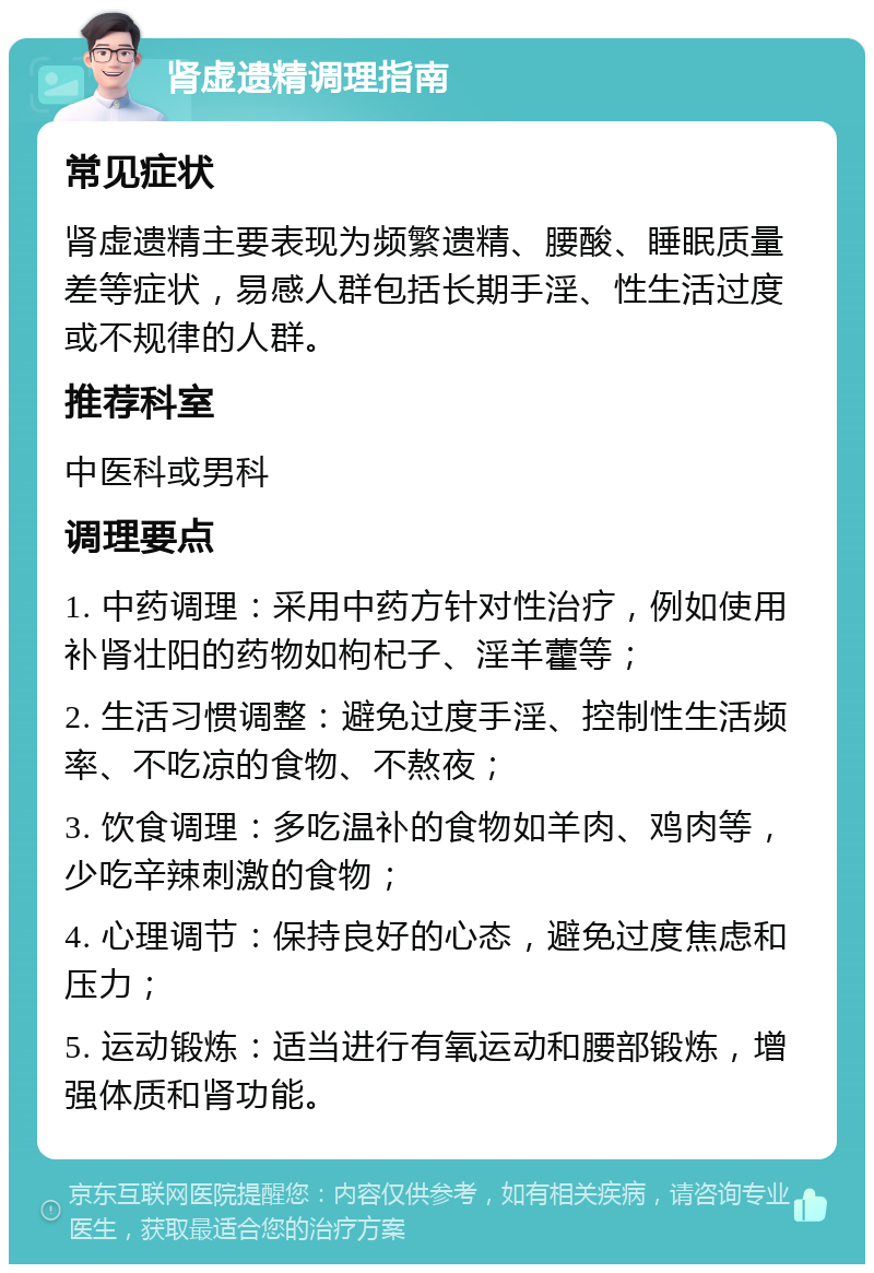 肾虚遗精调理指南 常见症状 肾虚遗精主要表现为频繁遗精、腰酸、睡眠质量差等症状，易感人群包括长期手淫、性生活过度或不规律的人群。 推荐科室 中医科或男科 调理要点 1. 中药调理：采用中药方针对性治疗，例如使用补肾壮阳的药物如枸杞子、淫羊藿等； 2. 生活习惯调整：避免过度手淫、控制性生活频率、不吃凉的食物、不熬夜； 3. 饮食调理：多吃温补的食物如羊肉、鸡肉等，少吃辛辣刺激的食物； 4. 心理调节：保持良好的心态，避免过度焦虑和压力； 5. 运动锻炼：适当进行有氧运动和腰部锻炼，增强体质和肾功能。