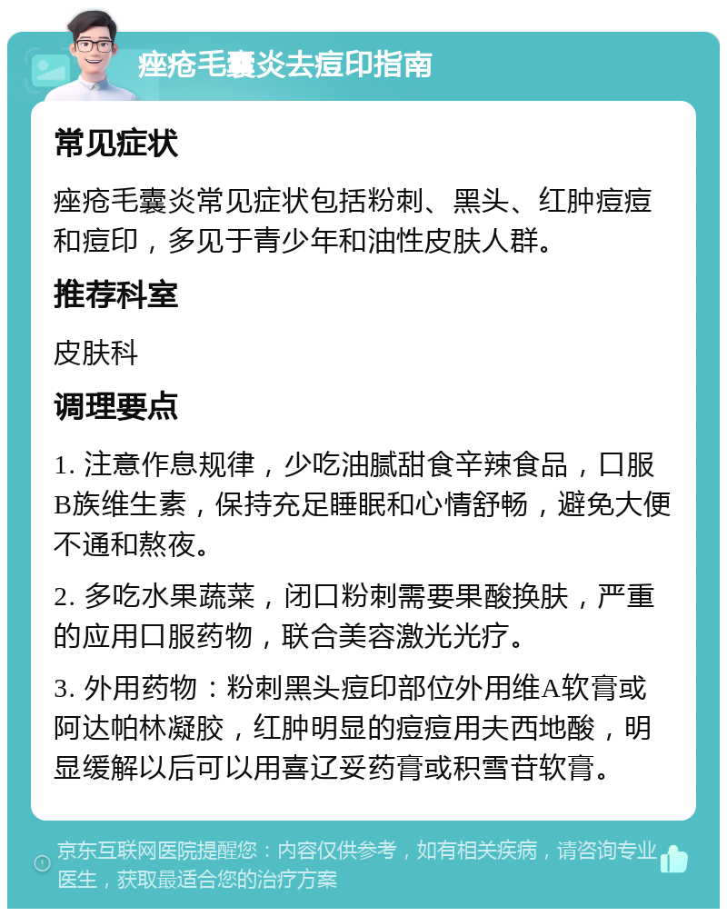 痤疮毛囊炎去痘印指南 常见症状 痤疮毛囊炎常见症状包括粉刺、黑头、红肿痘痘和痘印，多见于青少年和油性皮肤人群。 推荐科室 皮肤科 调理要点 1. 注意作息规律，少吃油腻甜食辛辣食品，口服B族维生素，保持充足睡眠和心情舒畅，避免大便不通和熬夜。 2. 多吃水果蔬菜，闭口粉刺需要果酸换肤，严重的应用口服药物，联合美容激光光疗。 3. 外用药物：粉刺黑头痘印部位外用维A软膏或阿达帕林凝胶，红肿明显的痘痘用夫西地酸，明显缓解以后可以用喜辽妥药膏或积雪苷软膏。