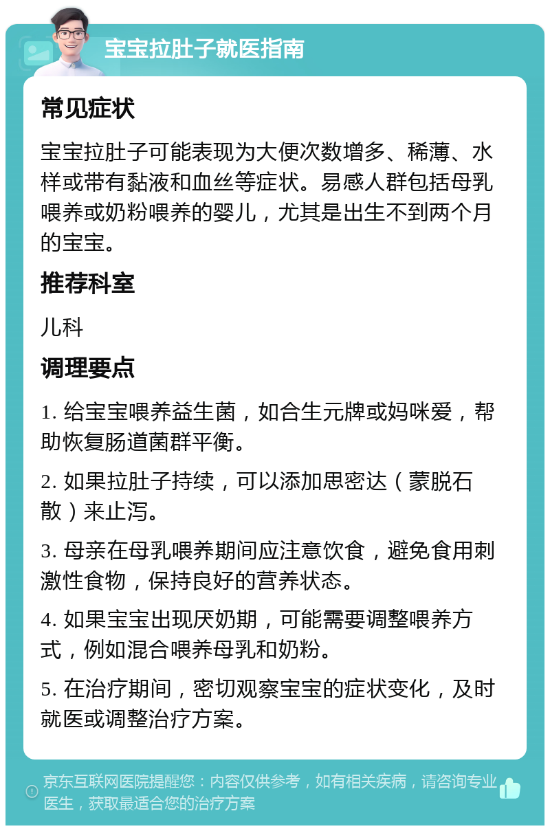 宝宝拉肚子就医指南 常见症状 宝宝拉肚子可能表现为大便次数增多、稀薄、水样或带有黏液和血丝等症状。易感人群包括母乳喂养或奶粉喂养的婴儿，尤其是出生不到两个月的宝宝。 推荐科室 儿科 调理要点 1. 给宝宝喂养益生菌，如合生元牌或妈咪爱，帮助恢复肠道菌群平衡。 2. 如果拉肚子持续，可以添加思密达（蒙脱石散）来止泻。 3. 母亲在母乳喂养期间应注意饮食，避免食用刺激性食物，保持良好的营养状态。 4. 如果宝宝出现厌奶期，可能需要调整喂养方式，例如混合喂养母乳和奶粉。 5. 在治疗期间，密切观察宝宝的症状变化，及时就医或调整治疗方案。