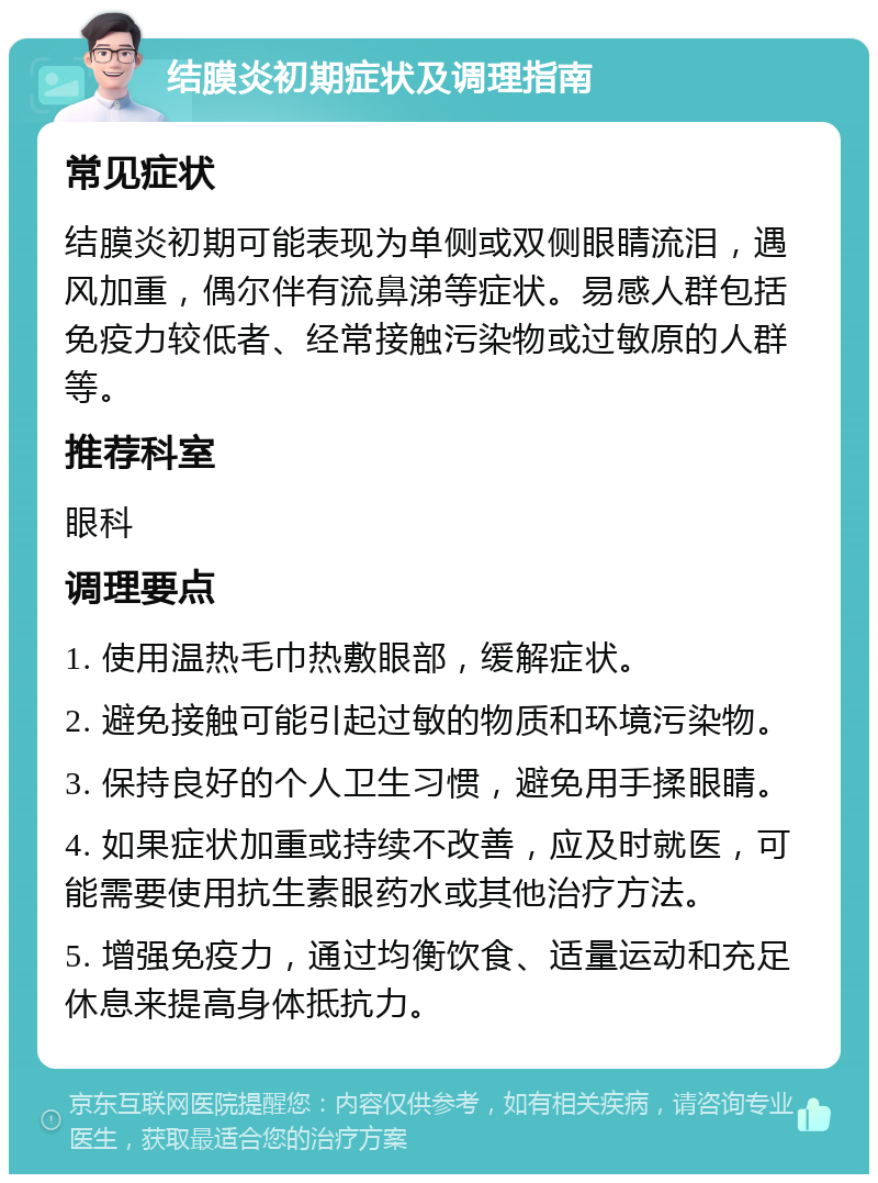 结膜炎初期症状及调理指南 常见症状 结膜炎初期可能表现为单侧或双侧眼睛流泪，遇风加重，偶尔伴有流鼻涕等症状。易感人群包括免疫力较低者、经常接触污染物或过敏原的人群等。 推荐科室 眼科 调理要点 1. 使用温热毛巾热敷眼部，缓解症状。 2. 避免接触可能引起过敏的物质和环境污染物。 3. 保持良好的个人卫生习惯，避免用手揉眼睛。 4. 如果症状加重或持续不改善，应及时就医，可能需要使用抗生素眼药水或其他治疗方法。 5. 增强免疫力，通过均衡饮食、适量运动和充足休息来提高身体抵抗力。